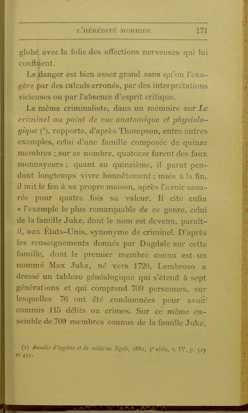 globé. avec la folie des affections nerveuses qui lui confinent. LeXianger est bien assez grand sans cp'on l'exa- gère par des calculs erronés, par des interprétations vicieuses ou par l'absence d'esprit critic|ue. Le même criminaliste, dans un mémoire sur Le criminel au point de vue anatomique et physiolo- gique ('), rapporte, d'après Thompson, entre autres exemples, celui d'une famille composée de cjuinze membres ;. sur ce nombre, quatorze furent des faux monna3^eurs ; c[uant au quinzième, il parut pen- dant longtemps vi\Te honnêtement ; mais à la fin, il mit le feu à sa propre maison, après l'avoir assu- rée pour quatre fois sa valeur. Il cite enfin « l'exemple le plus remarquable de ce genre, celui de la famille Juke, dont le nom est devenu, paraît- il, aux États-Unis, synonyme de criminel. D'après les renseignements donnés par Dugdale sur cette famille, dont le premier membre connu est un nommé Max Juke, né vers 1720, Lombroso a dressé un tableau généalogicjue qui s'étend à sept générations et qui comprend 709 personnes, sur lesquelles 76 ont été condamnées pour avoir commis 115 délits ou crimes. Sur ce même en- semble de 709 membres connus de la famille Juke, (i) Annales d'hygiène et de médecine légale, 1880, 3= série, t. YV, p. 319 et ^11.