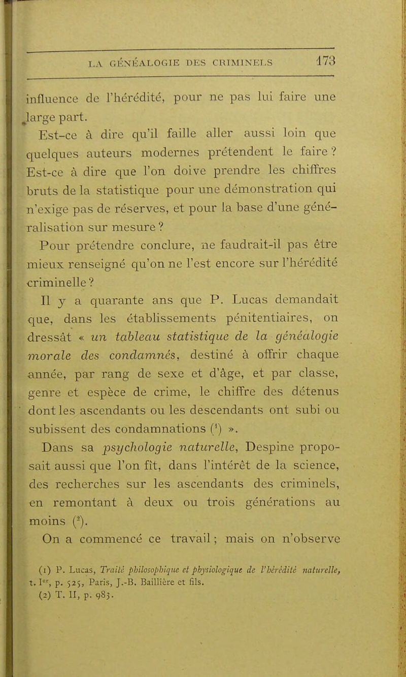 influence de l'hérédité, pour ne pas lui faire une Jarge part. Est-ce à dire qu'il faille aller aussi loin que quelques auteurs modernes prétendent le faire ? Est-ce à dire que l'on doive prendre les chiffres bruts de la statistique pour une démonstration qui n'exige pas de réserves, et pour la base d'une géné- ralisation sur mesure ? Pour prétendre conclure, ne faudrait-il pas être mieux renseigné c[u'on ne l'est encore sur l'hérédité criminelle ? Il a cparante ans que P. Lucas demandait que, dans les établissements pénitentiaires, on dressât « un tableau statistique de la généalogie morale des condamnés, destiné à offrir chaque année, par rang de sexe et d'âge, et par classe, genre et espèce de crime, le chiffre des détenus dont les ascendants ou les descendants ont subi ou subissent des condamnations (') ». Dans sa psychologie naturelle, Despine propo- sait aussi que l'on fît, dans l'intérêt de la science, des recherches sur les ascendants des criminels, en remontant à deux ou trois générations au moins (-). On a commencé ce travail ; mais on n'observe (1) P. Lucas, Traite philosophique et physiologique de rhêrcditc naturelle, t. I, p. 525, Paris, J.-B. Baillière et fils. (2) T. II, p. 983.
