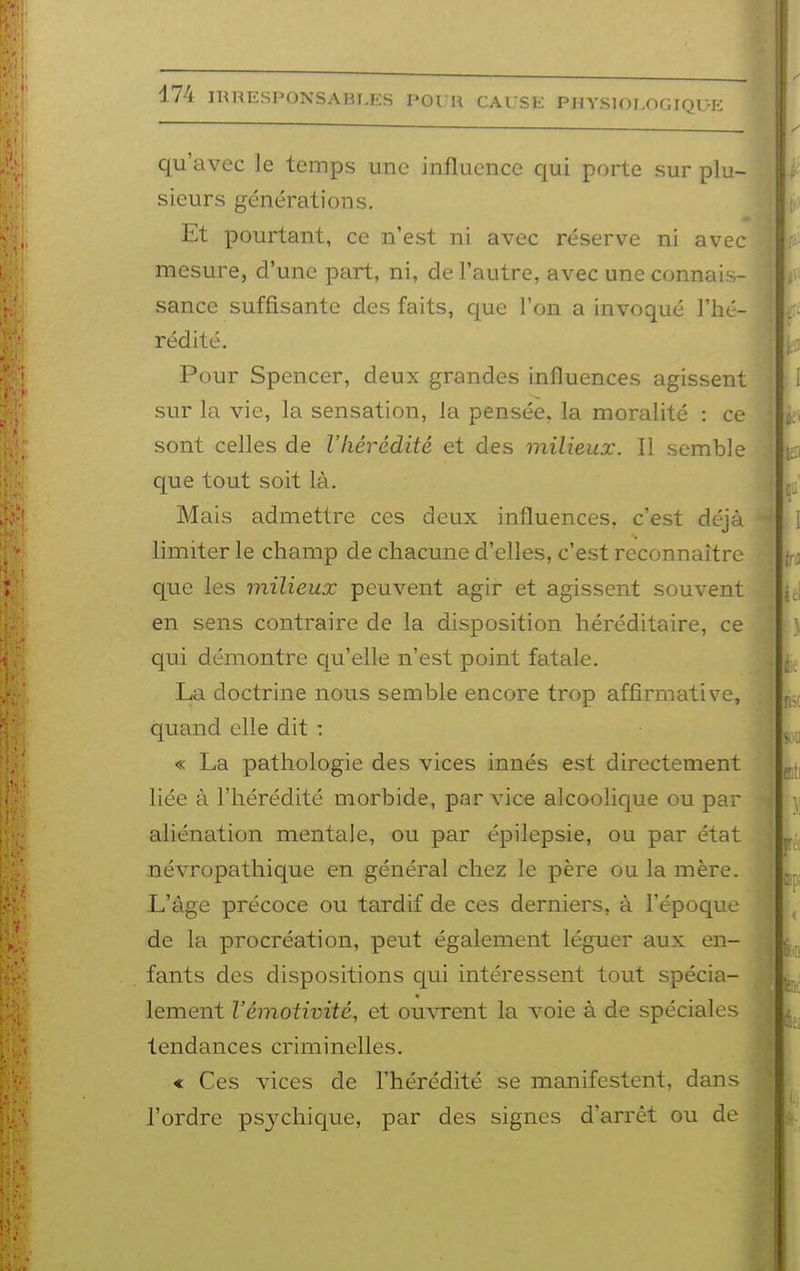 qu'avec le temps une influence qui porte sur plu- sieurs générations. Et pourtant, ce n'est ni avec réserve ni avec mesure, d'une part, ni, de l'autre, avec une connais- sance suffisante des faits, que l'on a invoqué l'hé- rédité. Pour Spencer, deux grandes influences agissent sur la vie, la sensation, Ja pensée, la moralité : ce sont celles de l'hérédité et des milieux. Il semble que tout soit là. Mais admettre ces deux influences, c'est déjà limiter le champ de chacune d'elles, c'est reconnaître que les milieux peuvent agir et agissent souvent en sens contraire de la disposition héréditaire, ce qui démontre qu'elle n'est point fatale. La doctrine nous semble encore trop affirmative, quand elle dit : « La pathologie des vices innés est directement liée à l'hérédité morbide, par vice alcoolique ou par aliénation mentale, ou par épilepsie, ou par état névropathique en général chez le père ou la mère. L'âge précoce ou tardif de ces derniers, à l'époque de la procréation, peut également léguer aux en- fants des dispositions qui intéressent tout spécia- lement l'émotivité, et ouvrent la A'oie à de spéciales tendances criminelles. « Ces vices de l'hérédité se manifestent, dans l'ordre psychique, par des signes d'arrêt ou de