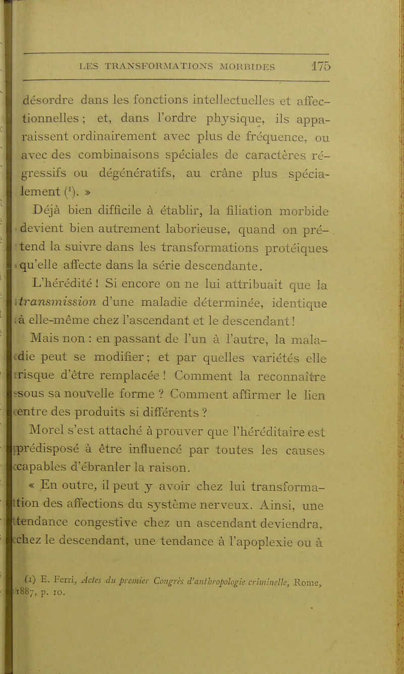 désordre dans les fonctions intellectuelles et affec- tionnelles ; et, dans l'ordre physique, ils appa- raissent ordinairement avec plus de fréc[uence, ou avec des combinaisons spéciales de caractères ré- gressifs ou dégénératifs, au crâne plus spécia- lement ('). » Déjà bien difficile à établir, la filiation morbide devient bien autrement laborieuse, quand on pré- tend la suivre dans les transformations protéiques .qu'elle afl^ecte dans la série descendante. L'hérédité ! Si encore on ne lui attribuait que la transmission d'une maladie déterminée, identicpe .à elle-même chez l'ascendant et le descendant! Mais non : en passant de l'un à l'autre, la mala- idie peut se modifier; et par quelles variétés elle 1 risque d'être remplacée ! Comment la reconnaître -sous sa nouvelle forme ? Comment affirmer le lien i:entre des produits si différents ? Morel s'est attaché à prouver que l'héréditaire est i-prédisposé à être influencé par toutes les causes ccapables d'ébranler la raison. « En outre, il peut y avoir chez lui transforma- îtion des affections du S3'Stème nerveux. Ainsi, u.ne ttendance congestive chez un ascendant deviendra, cchez le descendant, une tendance à l'apoplexie ou à (i) E. Ferri, Actes du premier Congrès d'anthropologie criminelle, Rome :i887, P- 10.