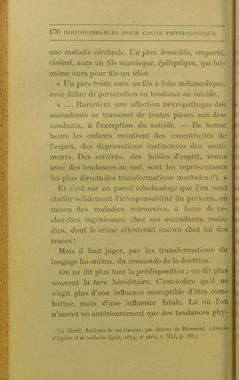 une maladie cérébrale. Un père irascible, emporté, violent, aura un fils maniaque, épileptique, qui lui- même aura pour fils un idiot. « Un père triste aura un fils à folie mélancolique, avec délire de persécution ou tendance au suicide. « .... Rarement une affection névropathique des ascendants se transmet de toutes pièces aux des- cendants, à l'exception du suicide. — De bonne heure les enfants montrent des excentricités de l'esprit, des dépravations instinctives des senti- ments. Des arriérés, des faibles d'esprit, venus' avec des tendances au mal, sont les représentants les plus directs des transformations morbides ('). » Et c'est sur un pareil échafaudage que l'on veut établir solidement l'irresponsabilité du prévenu, en raison des maladies retrouvées, à force de re- cherches ingénieuses, chez ses ascendants, mala- dies, dont .le crime attesterait encore chez lui des traces ! Mais il faut juger, par les transformations du langage lui-même, du crescendo de la doctrine. On ne dit plus tant la prédisposition ; on dit plus souvent la tare héréditaire. C'est-à-dire qu'il ne s'agit plus d'une influence susceptible d'être com- battue, mais d'une influence fatale. Là où l'on n'aurait vu antérieurement que des tendances phy- (i) Morel, Analyses de ses travaux, par Brierre de Boismont. {Annales d'byficne cl de médecine légale, 1874, 2' série, t. XLI, p. 186.)
