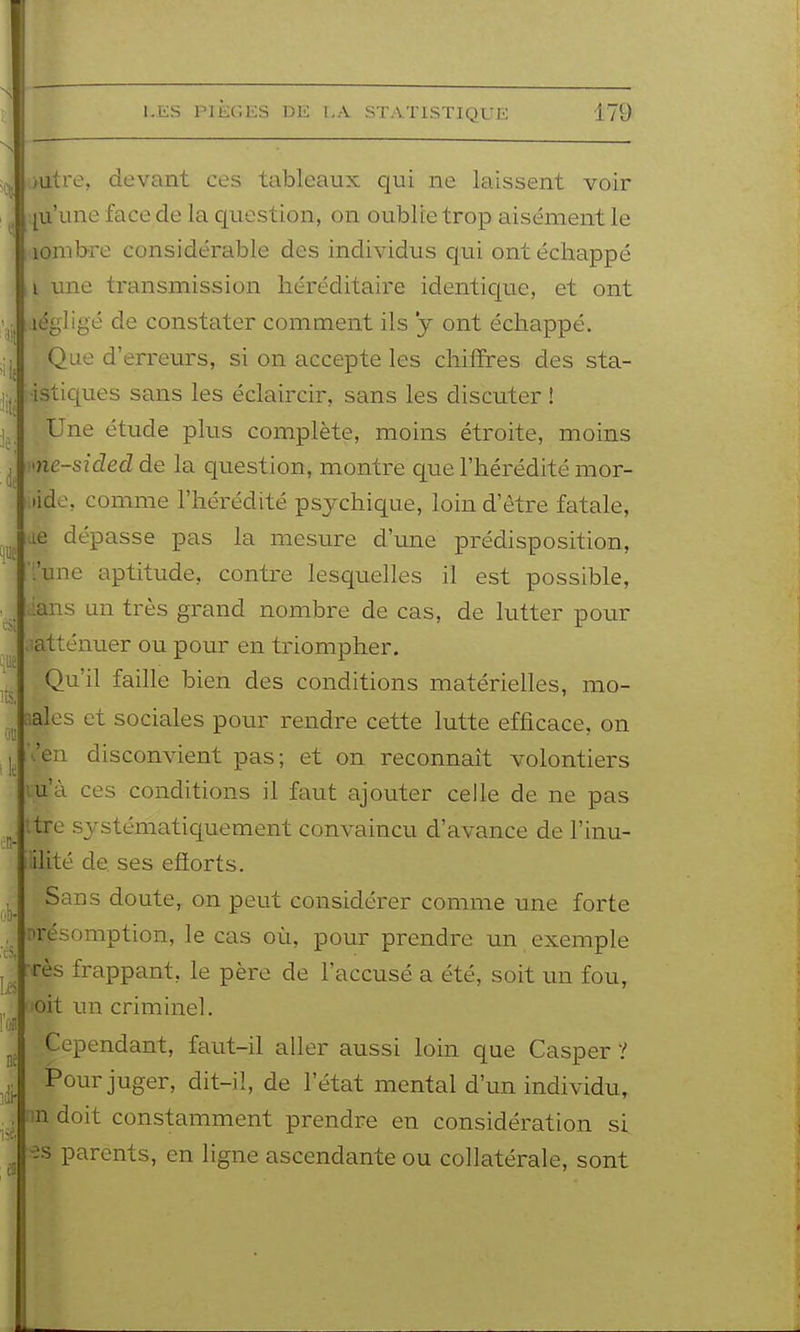 )utre, devant ces tableaux qui ne laissent voir qu'une face de la question, on oublie trop aisément le lonibre considérable des individus qui ont échappé i une transmission héréditaire identic|ue, et ont légligé de constater comment ils *y ont échappé. Que d'erreurs, si on accepte les chiffres des sta- •istiques sans les éclaircir, sans les discuter ! Une étude plus complète, moins étroite, moins me-sided de la question, montre que l'hérédité mor- •ide, comme l'hérédité psychique, loin d'être fatale, de dépasse pas la mesure d'une prédisposition, ':'unc aptitude, contre lesquelles il est possible, ians un très grand nombre de cas, de lutter pour ^atténuer ou pour en triompher. Qu'il faille bien des conditions matérielles, mo- aales et sociales pour rendre cette lutte efficace, on .'eu disconvient pas; et on reconnaît volontiers îu'à ces conditions il faut ajouter celle de ne pas ttre systématiquement convaincu d'avance de l'inu- iilité de. ses efiorts. Sans doute, on peut considérer comme une forte présomption, le cas où, pour prendre un exemple Tes frappant, le père de l'accusé a été, soit un fou, loit un criminel. Cependant, faut-il aller aussi loin que Casper ? Pour juger, dit-il, de l'état mental d'un individu, nn doit constamment prendre en considération si ■es parents, en ligne ascendante ou collatérale, sont