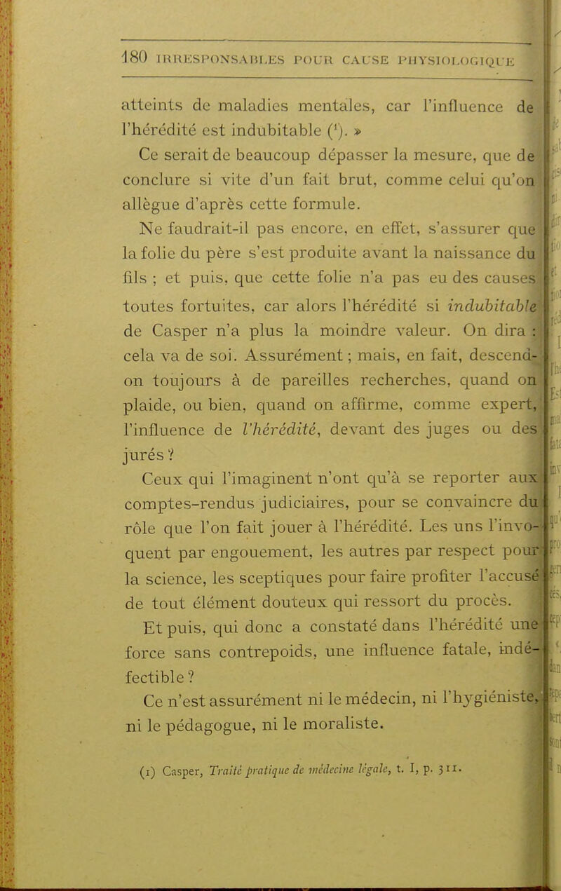 atteints de maladies mentales, car l'influence de l'hérédité est indubitable ('). » Ce serait de beaucoup dépasser la mesure, que de conclure si vite d'un fait brut, comme celui qu'on allègue d'après cette formule. Ne faudrait-il pas encore, en effet, s'assurer que la folie du père s'est produite avant la naissance du fils ; et puis, que cette folie n'a pas eu des causes toutes fortuites, car alors l'hérédité si indubitable de Casper n'a plus la moindre valeur. On dira : cela va de soi. Assurément ; mais, en fait, descend- on toujours à de pareilles recherches, quand on plaide, ou bien, quand on affirme, comme expert, l'influence de l'hérédité, devant des juges ou des jurés ? Ceux qui l'imaginent n'ont qu'à se reporter aux comptes-rendus judiciaires, pour se convaincre du rôle que l'on fait jouer à l'hérédité. Les uns l'invo- quent par engouement, les autres par respect pour la science, les sceptiques pour faire profiter l'accusé de tout élément douteux qui ressort du procès. Et puis, qui donc a constaté dans l'hérédité une force sans contrepoids, une influence fatale, indé- fectible? Ce n'est assurément ni le médecin, ni l'hygiéniste, ni le pédagogue, ni le moraliste. (i) Casper, Traité pratique de médecine légale, t. I, p. 311.