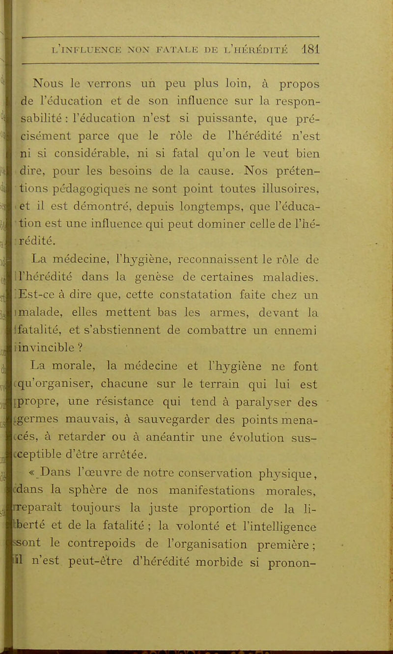 Nous le verrons un peu plus loin, à propos de l'éducation et de son influence sur la respon- sabilité : l'éducation n'est si puissante, que pré- cisément parce que le rôle de l'hérédité n'est ni si considérable, ni si fatal c[u'on le veut bien • dire, pour les besoins de la cause. Nos préten- tions pédagogiques ne sont point toutes illusoires, . et il est démontré, depuis longtemps, que l'éduca- tion est une influence qui peut dominer celle de l'hé- :rédité. La médecine, l'hj'-giène, reconnaissent le rôle de i l'hérédité dans la genèse de certaines maladies. ; Est-ce à dire c[ue, cette constatation faite chez un 1 malade, elles mettent bas les armes, devant la Ifatalité, et s'abstiennent de combattre un ennemi i invincible? La morale, la médecine et l'hygiène ne font (qu'organiser, chacune sur le terrain qui lui est {propre, une résistance qui tend à paralyser des ^germes mauvais, à sauvegarder des points mena- icés, à retarder ou à anéantir une évolution sus- cceptible d'être arrêtée. « Dans l'œuvre de notre conservation phj^sique, cdans la sphère de nos manifestations morales, rreparait toujours la juste proportion de la li- tberté et de la fatalité ; la volonté et l'intelligence ssont le contrepoids de l'organisation première ; lîl n'est peut-être d'hérédité morbide si pronon-