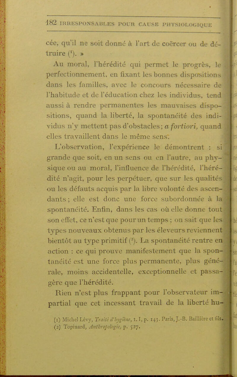 cée, qu'il ne soit donné à l'art de coërcer ou de dé- truire ('). » Au moral, l'hérédité qui permet le progrès, 1 perfectionnement, en fixant les bonnes dispo^sitions dans les familles, avec le concours nécessaire de l'habitude et de l'éducation chez les individus, ten aussi à rendre permanentes les mauvaises dispo- sitions, quand la liberté, la spontanéité des indi- vidiis n'y mettent pas d'obstacles ; a fortiori, quand elles travaillent dans le même sens. L'observation, l'expérience le démontrent : si grande cjue soit, en un sens ou en l'autre, au phj-^ sique ou au moral, l'influence de l'hérédité, l'héré- dité n'agit, pour les perpétuer, que sur les qualités ou les défauts acquis par la libre volonté des asce dants ; elle est donc une force subordonnée à spontanéité. Enfin, dans les cas où elle donne tout son effet, ce n'est que pour un temps ; on sait que le types nouveaux obtenus par les éleveurs reviennent bientôt au type primitif ('). La spontanéité rentre en action : ce qui prouve manifestement cjue la spon- tanéité est une force plus permanente, plus géné- rale, moins accidentelle, exceptionnelle et passa- gère que l'hérédité. Rien n'est plus frappant pour l'observateur im partial que cet incessant travail de la liberté hu (1) Michel Lévy, Trailc d'hygiène, 1.1, p. 143. Paris J.-B. Baillicre et fil (2) Topinard, Anthropologie, p. 527.