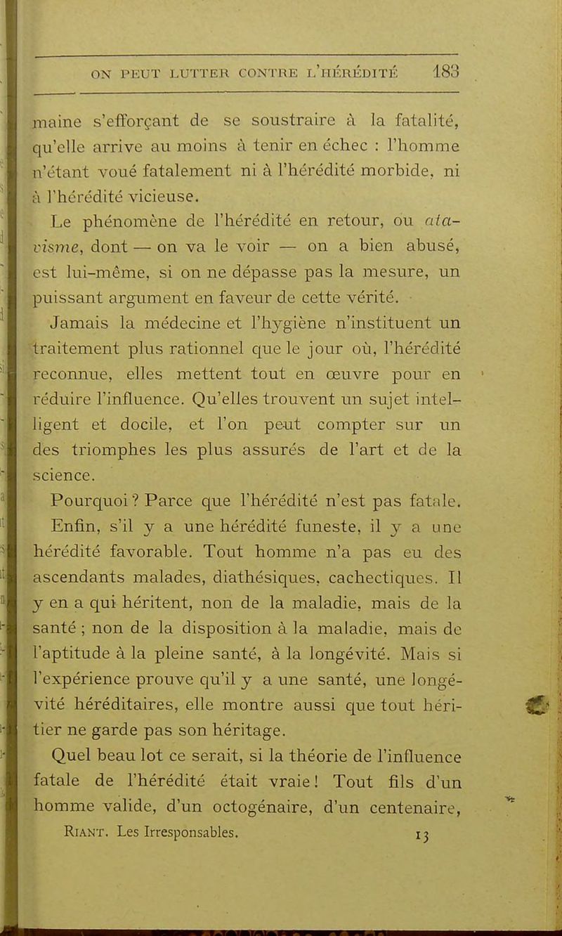 maine s'efforçant de se soustraire à la fatalité, qu'elle arrive au moins à tenir en échec : l'homme n'étant voué fatalement ni à l'hérédité morbide, ni à l'hérédité vicieuse. Le phénomène de l'hérédité en retour, ou nia- visme, dont — on va le voir — on a bien abusé, est lui-même, si on ne dépasse pas la mesure, un puissant argument en faveur de cette vérité. Jamais la médecine et l'hygiène n'instituent un traitement plus rationnel que le jour où, l'hérédité reconnue, elles mettent tout en œuvre pour en réduire l'influence. Qu'elles trouvent un sujet intel- ligent et docile, et l'on peut compter sur im des tiiomphes les plus assurés de l'art et de la science. Pourquoi ? Parce que l'hérédité n'est pas fatale. Enfin, s'il y a une hérédité funeste, il y a une hérédité favorable. Tout homme n'a pas eu des ascendants malades, diathésiques, cachectiques. Il y en a qui héritent, non de la maladie, mais de la santé ; non de la disposition à la maladie, mais de l'aptitude à la pleine santé, à la longévité. Mais si l'expérience prouve qu'il y a une santé, une longé- vité héréditaires, elle montre aussi que tout héri- tier ne garde pas son héritage. Quel beau lot ce serait, si la théorie de l'influence fatale de l'hérédité était vraie ! Tout fils d'un homme valide, d'un octogénaire, d'un centenaire, Riant. Les Irresponsables. 13