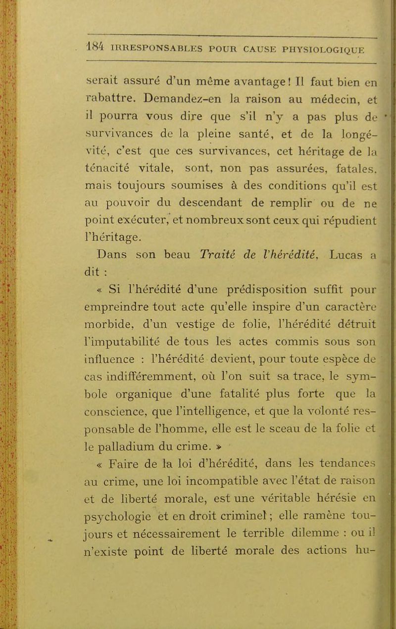 serait assuré d'un même avantage ! Il faut bien en rabattre. Demandez-en la raison au médecin, et il pourra vous dire que s'il n'y a pas plus de survivances de la pleine santé, et de la longé- vité, c'est que ces survivances, cet héritage de la ténacité vitale, sont, non pas assurées, fatales, mais toujours soumises à des conditions qu'il est au pouvoir du descendant de remplir ou de ne point exécuter, et nombreux sont ceux qui répudient l'héritage. Dans son beau Traité de Vhérédité. Lucas a dit : « Si l'hérédité d'une prédisposition suffit pour empreindre tout acte qu'elle inspire d'un caractère morbide, d'un vestige de folie, l'hérédité détruit Fimputabilité de tous les actes commis sous son influence : l'hérédité devient, pour toute espèce de cas indifféremment, où l'on suit sa trace, le sym- bole organique d'une fatalité plus forte que la conscience, que l'intelligence, et que la volonté res- ponsable de l'homme, elle est le sceau de la folie et le palladium du crime. » « Faire de la loi d'hérédité, dans les tendances au crime, une loi incompatible avec l'état de raison et de liberté morale, est une véritable hérésie en psychologie et en droit criminel ; elle ramène tou- jours et nécessairement le terrible dilemme : ou il n'existe point de liberté morale des actions hu-