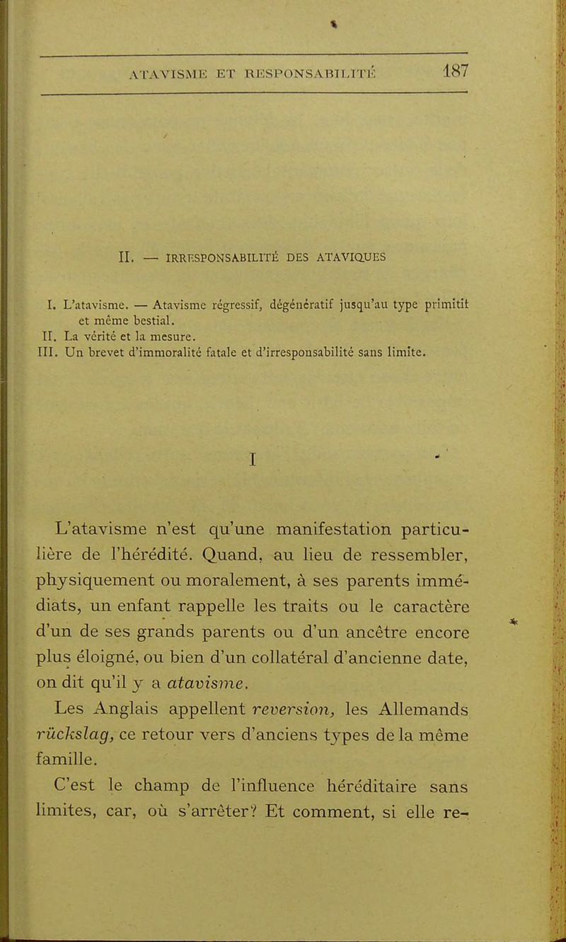 ATAVISME ET RlCSPONSAHII/tTl-: IL — IRRESPONSABILITÉ DES ATAViaUES I. L'atavisme. — Atavisme régressif, dégéncratif jusqu'au type primitit et même bestial. II. La vérité et la mesure. in. Un brevet d'immoralité fatale et d'irresponsabilité sans limite. I L'atavisme n'est qu'une manifestation particu- lière de l'hérédité. Quand, au lieu de ressembler, physiquement ou moralement, à ses parents immé- diats, un enfant rappelle les traits ou le caractère d'un de ses grands parents ou d'un ancêtre encore plus éloigné, ou bien d'un collatéral d'ancienne date, on dit qu'il y a atavisme. Les Anglais appellent reversion, les Allemands rûckslag, ce retour vers d'anciens types de la même famille. C'est le champ de l'influence héréditaire sans limites, car, où s'arrêter? Et comment, si elle re-