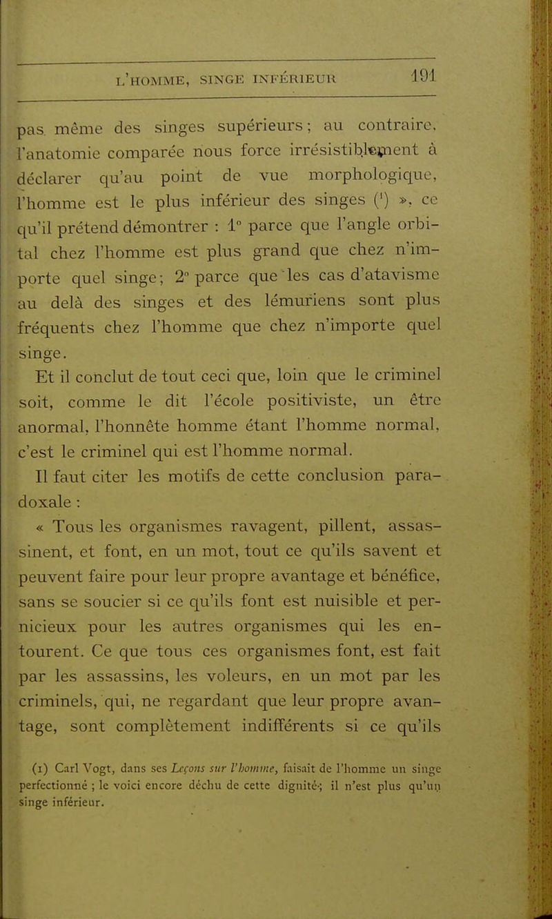 l'homme, singe inférieur pas. même des singes supérieurs; au contraire, l'anatomie comparée nous force irrésistib.kïnent à déclarer qu'au point de vue morphologique, l'homme est le plus inférieur des singes (') », ce c^u'il prétend démontrer : 1 parce que l'angle orbi- tal chez l'homme est plus grand que chez n'im- porte quel singe; 2 parce que les cas d'atavisme au delà des singes et des lémuriens sont plus fréquents chez l'homme que chez n'importe quel singe. Et il conclut de tout ceci que, loin que le criminel soit, comme le dit l'école positiviste, un être anormal, l'honnête homme étant l'homme normal, c'est le criminel qui est l'homme normal. Il faut citer les motifs de cette conclusion para- doxale : « Tous les organismes ravagent, pillent, assas- sinent, et font, en un mot, tout ce qu'ils savent et peuvent faire pour leur propre avantage et bénéfice, sans se soucier si ce qu'ils font est nuisible et per- nicieux pour les autres organismes qui les en- tourent. Ce que tous ces organismes font, est fait par les assassins, les voleurs, en un mot par les criminels, qui, ne regardant que leur propre avan- tage, sont complètement indifférents si ce qu'ils (i) Cari Vogt, dans ses Leçons sur rboinine, faisait de l'iiomme un singe perfection-né ; le voici encore déchu de cette dignité-; il n'est plus qu'un singe inférieur.