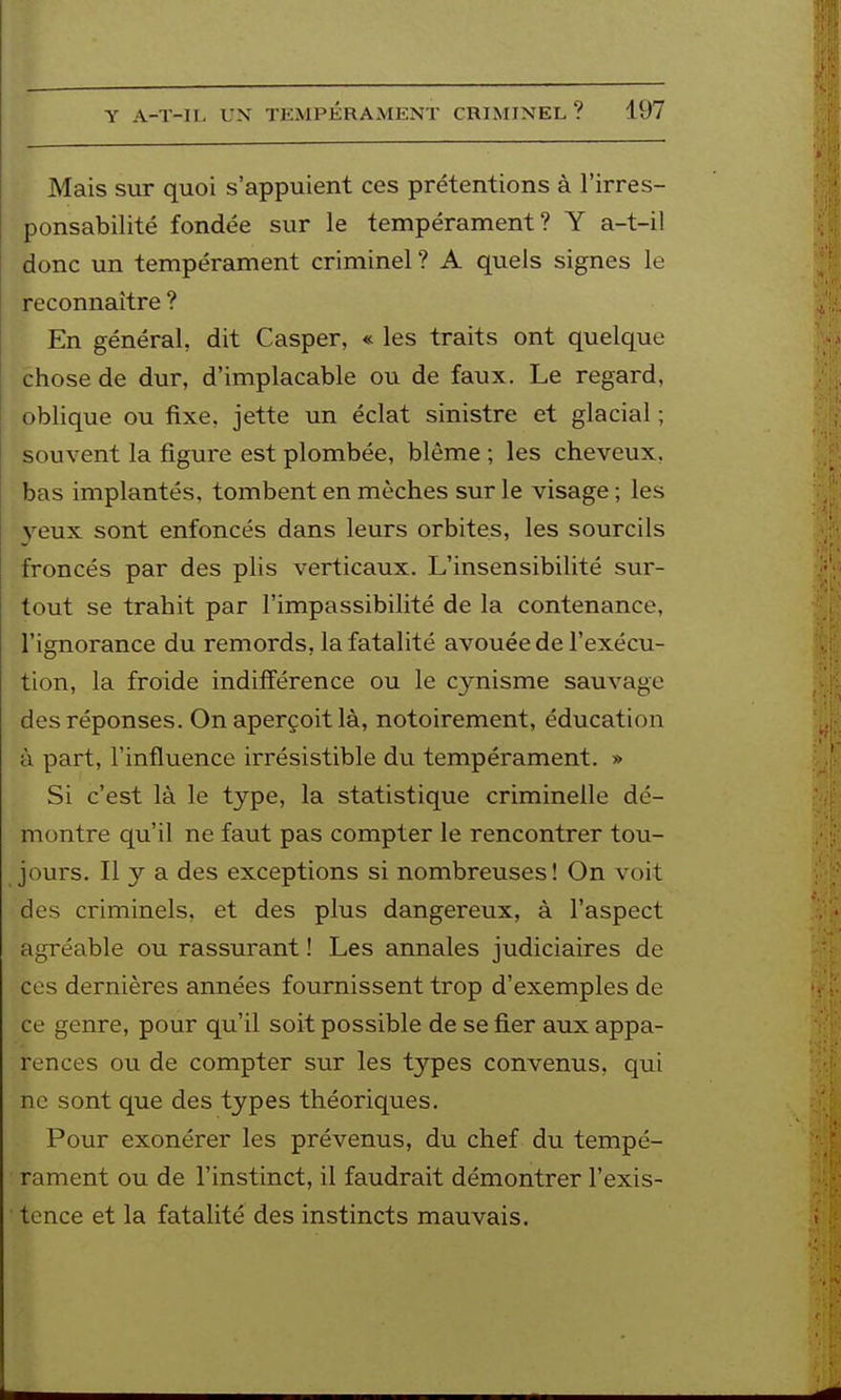 Mais sur quoi s'appuient ces prétentions à l'irres- ponsabilité fondée sur le tempérament? Y a-t-il donc un tempérament criminel ? A quels signes le reconnaître ? En général, dit Casper, « les traits ont quelque chose de dur, d'implacable ou de faux. Le regard, oblique ou fixe, jette un éclat sinistre et glacial ; souvent la figure est plombée, blême ; les cheveux, bas implantés, tombent en mèches sur le visage ; les yeux sont enfoncés dans leurs orbites, les sourcils froncés par des plis verticaux. L'insensibilité sur- tout se trahit par l'impassibilité de la contenance, l'ignorance du remords, la fatalité avouée de l'exécu- tion, la froide indifférence ou le cynisme sauvage des réponses. On aperçoit là, notoirement, éducation ù part, l'influence irrésistible du tempérament. » Si c'est là le type, la statistique criminelle dé- montre qu'il ne faut pas compter le rencontrer tou- jours. Il y a des exceptions si nombreuses! On voit des criminels, et des plus dangereux, à l'aspect agréable ou rassurant ! Les annales judiciaires de ces dernières années fournissent trop d'exemples de ce genre, pour qu'il soit possible de se fier aux appa- rences ou de compter sur les types convenus, qui ne sont que des types théoriques. Pour exonérer les prévenus, du chef du tempé- rament ou de l'instinct, il faudrait démontrer l'exis- tence et la fatalité des instincts mauvais.