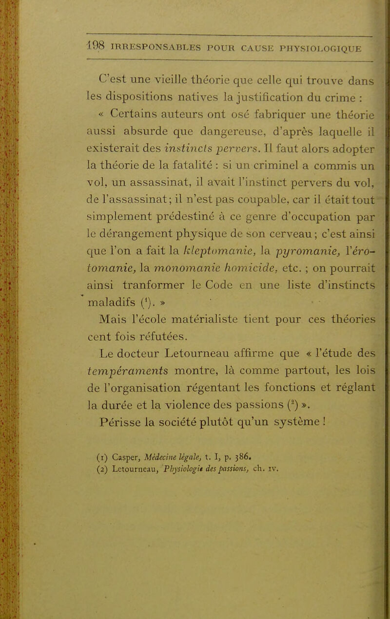 C'est une vieille théorie que celle qui trouve dans les dispositions natives la justification du crime : « Certains auteurs ont osé fabriquer une théorie aussi absurde que dangereuse, d'après laquelle il existerait des instincts pervers. Il faut alors adopter la théorie de la fatalité : si un criminel a commis un vol, un assassinat, il avait l'instinct pervers du vol, de l'assassinat; il n'est pas coupable, car il était tout simplement prédestiné à ce genre d'occupation par le dérangement physique de son cerveau ; c'est ainsi que l'on a fait la kleptomanie, la pyromanie, Véro- tomanie, la monomanie homicide, etc. ; on pourrait ainsi tranformer le Code en une liste d'instincts maladifs ('). » Mais l'école matérialiste tient pour ces théories cent fois réfutées. Le docteur Letourneau affirme que « l'étude des tempéraments montre, là comme partout, les lois de l'organisation régentant les fonctions et réglant la durée et la violence des passions (^) ». Périsse la société plutôt qu'un système ! (1) Casper, Médecine légale, t. I, p. 386. (2) Letourneau, Physiologi* des passions, ch. iv.