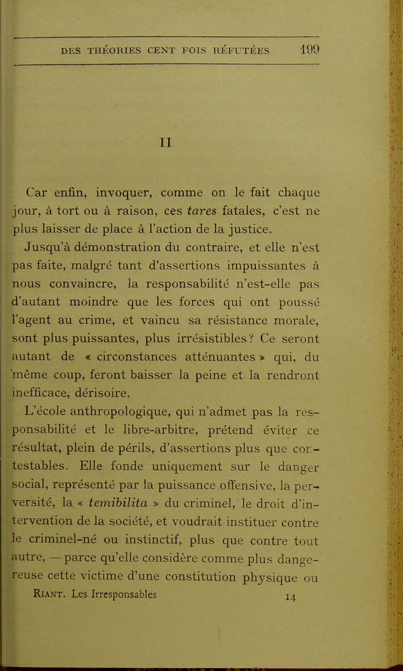 II Car enfin, invoquer, comme on le fait chaque jour, à tort ou à raison, ces tares fatales, c'est ne plus laisser de place à l'action de la justice. Jusqu'à démonstration du contraire, et elle n'est pas faite, malgré tant d'assertions impuissantes à nous convaincre, la responsabilité n'est-elle pas d'autant moindre que les forces qui ont poussé l'agent au crime, et vaincu sa résistance morale, sont plus puissantes, plus irrésistibles ? Ce seront autant de « circonstances atténuantes » qui, du 'même coup, feront baisser la peine et la rendront inefficace, dérisoire. L'école anthropologique, qui n'admet pas la res- ponsabilité et le libre-arbitre, prétend éviter ce résultat, plein de périls, d'assertions plus que cor.- testables. Elle fonde uniquement sur le danger social, représenté par la puissance offensive, la per- versité, la.« temihilita » du criminel, le droit d'in- tervention de la société, et voudrait instituer contre le criminel-né ou instinctif, plus que contre tout autre, — parce qu'elle considère comme plus dange- reuse cette victime d'une constitution physique ou Riant. Les Irresponsables 14