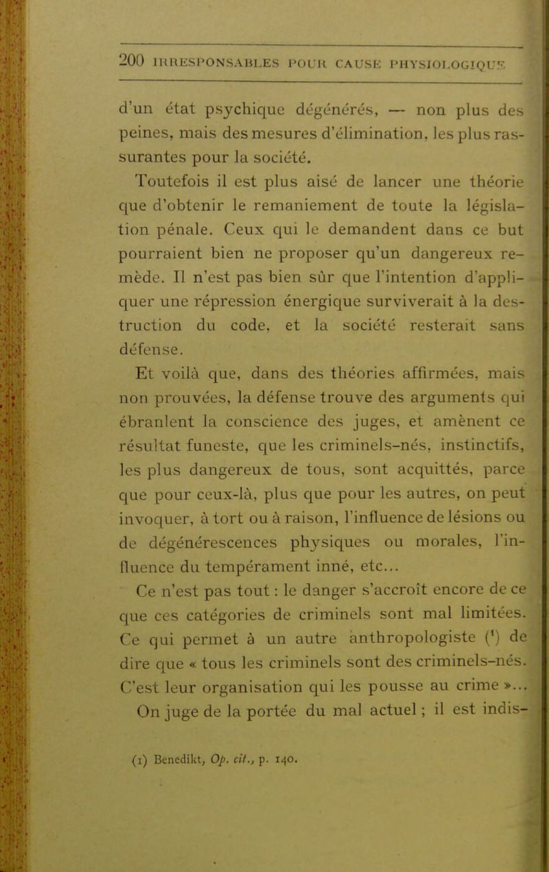 d'un état psychique dégénérés, — non plus des peines, mais des mesures d'élimination, les plus ras- surantes pour la société. Toutefois il est plus aisé de lancer une théorie que d'obtenir le remaniement de toute la législa- tion pénale. Ceux qui le demandent dans ce but pourraient bien ne proposer qu'un dangereux re- mède. Il n'est pas bien sùr que l'intention d'appli- c|uer une répression énergique surviverait à la des- truction du code, et la société resterait sans défense. Et voilà que, dans des théories affirmées, mais non prouvées, la défense trouve des arguments qui ébranlent la conscience des juges, et amènent ce résultat funeste, que les criminels-nés, instinctifs, les plus dangereux de tous, sont acquittés, parce que pour ceux-là, plus que pour les autres, on peut invoquer, à tort ou à raison, l'influence de lésions ou de dégénérescences ph3^siques ou morales, l'in- lluence du tempérament inné, etc.. Ce n'est pas tout : le danger s'accroît encore de ce que ces catégories de criminels sont mal limitées. Ce qui permet à un autre ànthropologiste (') de dire que « tous les criminels sont des criminels-nés. C'est leur organisation qui les pousse au crime »... On juge de la portée du mal actuel ; il est indis- (i) Benedikt, Op. cit., p. 140.