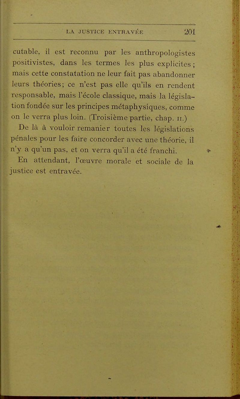 cutable, il est reconnu par les anthropologistes positivistes, dans les termes les plus explicites ; mais cette constatation ne leur fait pas abandonner leurs théories; ce n'est pas elle qu'ils en rendent responsable, mais l'école classique, mais la législa- tion fondée sur les principes métaphysiques, comme on le verra plus loin. (Troisième partie, chap. ii.) De là à vouloir remanier toutes les législations pénales pour les faire concorder avec une théorie, il n'y a qu'un pas, et on verra qu'il a été franchi. En attendant, l'œuvre morale et sociale de la justice est entravée.