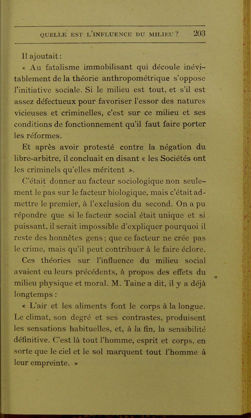 11 ajoutait: « Au fatalisme immobilisant qui découle inévi- tablement de la théorie anthropométrique s'oppose l'initiative sociale. Si le milieu est tout, et s'il est assez défectueux pour favoriser l'essor des natures vicieuses et criminelles, c'est sur ce milieu et ses conditions de fonctionnement qu'il faut faire porter les réformes. Et après avoir protesté contre la négation du libre-arbitre, il concluait en disant « les Sociétés ont les criminels qu'elles méritent ». C'était donner au facteur sociologique non seule- ment le pas sur le facteur biologique, mais c'était ad- mettre le premier, à l'exclusion du second. On a pu répondre que si le facteur social était unique et si puissant, il serait impossible d'expliquer pourquoi il reste des honnêtes gens ; que ce facteur ne crée pas le crime, mais qu'il peut contribuer à le faire éclore. Ces théories sur l'influence du milieu social avaient eu leurs précédents, à propos des effets du milieu physique et moral. M. Taine a dit, il y a déjà longtemps : « L'air et les aliments font le corps à la longue. Le climat, son degré et ses contrastes, produisent les sensations habituelles, et, à la fin, la sensibilité définitive. C'est là tout l'homme, esprit et corps, en sorte que le ciel et le sol marquent tout l'homme à leur empreinte. »
