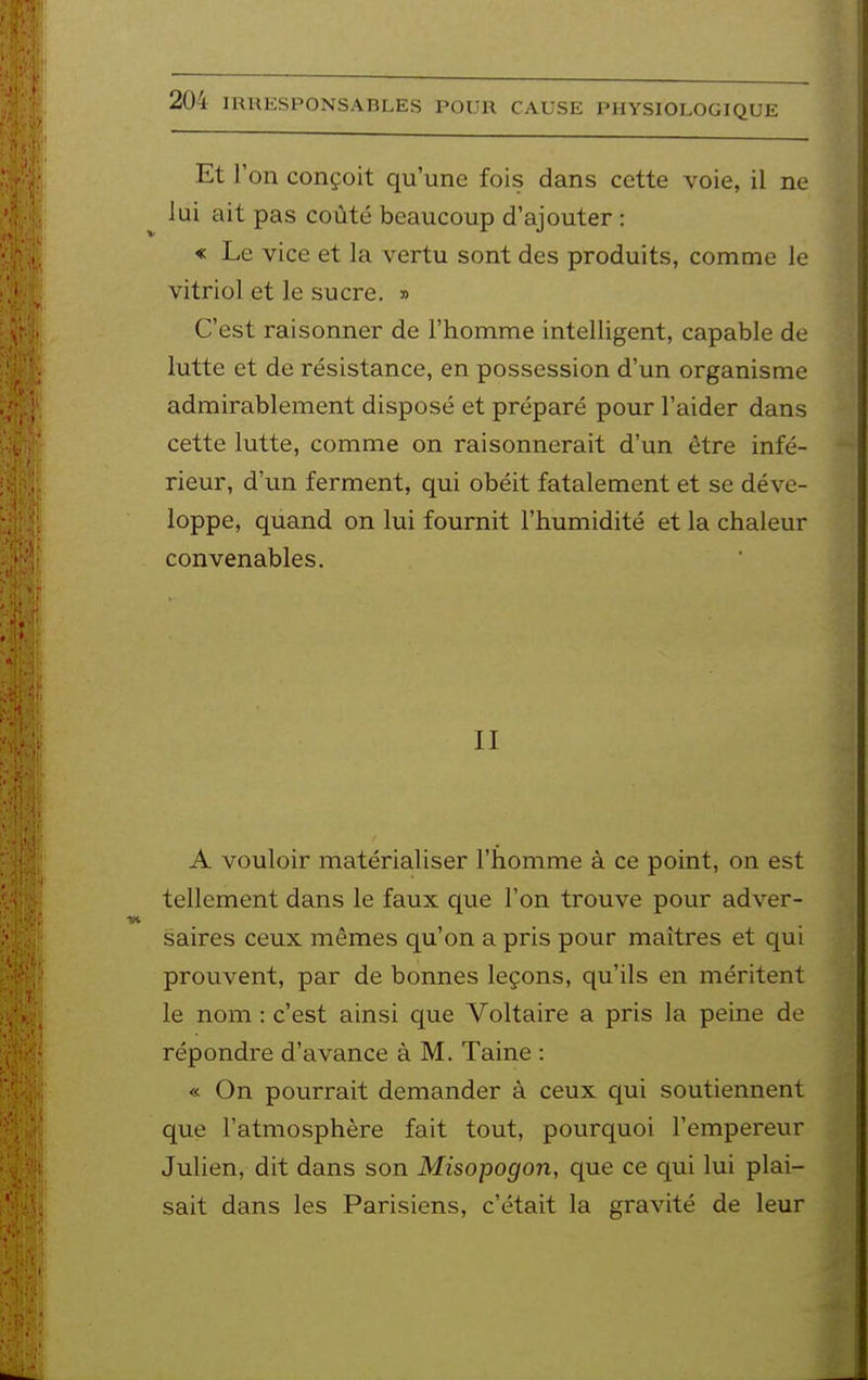 Et l'on conçoit qu'une fois dans cette voie, il ne lui ait pas coûté beaucoup d'ajouter : « Le vice et la vertu sont des produits, comme le vitriol et le sucre. » C'est raisonner de l'homme intelligent, capable de lutte et de résistance, en possession d'un organisme admirablement disposé et préparé pour l'aider dans cette lutte, comme on raisonnerait d'un être infé- rieur, d'un ferment, qui obéit fatalement et se déve- loppe, quand on lui fournit l'humidité et la chaleur convenables. II A vouloir matérialiser l'homme à ce point, on est tellement dans le faux que l'on trouve pour adver- saires ceux mêmes qu'on a pris pour maîtres et qui prouvent, par de bonnes leçons, qu'ils en méritent le nom : c'est ainsi que Voltaire a pris la peine de répondre d'avance à M. Taine : « On pourrait demander à ceux qui soutiennent que l'atmosphère fait tout, pourquoi l'empereur Julien, dit dans son Misopogon, que ce qui lui plai- sait dans les Parisiens, c'était la gravité de leur