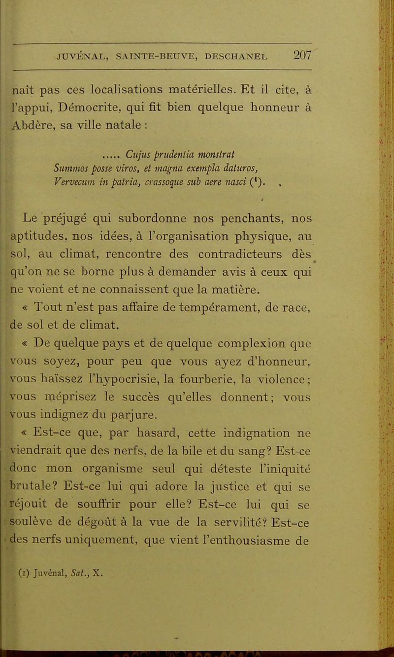 naît pas ces localisations matérielles. Et il cite, à l'appui, Démocrite, qui fit bien quelque honneur à Abdère, sa ville natale : Cujtcs priidenlia monstrat Stmmos passe viras, et magna exempla daltiras, Vervecum m palria, crassoque sub aere nasci ('). Le préjugé qui subordonne nos penchants, nos aptitudes, nos idées, à l'organisation physique, au sol, au climat, rencontre des contradicteurs dès qu'on ne se borne plus à demander avis à ceux qui ne voient et ne connaissent que la matière. « Tout n'est pas affaire de tempérament, de race, de sol et de climat. « De quelque pays et de quelque complexion que vous soyez, pour peu que vous ayez d'honneur, vous haïssez l'hypocrisie, la fourberie, la violence ; vous méprisez le succès qu'elles donnent; vous vous indignez du parjure. « Est-ce que, par hasard, cette indignation ne \ tendrait que des nerfs, de la bile et du sang? Est-ce donc mon organisme seul qui déteste l'iniquité brutale? Est-ce lui qui adore la justice et qui se réjouit de souffrir pour elle? Est-ce lui qui se soulève de dégoût à la vue de la servilité? Est-ce des nerfs uniquement, que vient l'enthousiasme de (i) Juvénal, Sai., X.