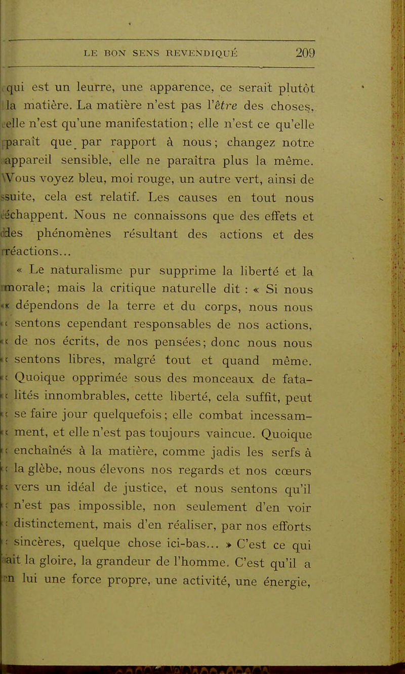 iqui est un leurre, une apparence, ce serait plutôt lia matière. La matière n'est pas Vêtre des choses, oelle n'est qu'une manifestation ; elle n'est ce qu'elle fparaît que par rapport à nous; changez notre .tappareil sensible, elle ne paraîtra plus la même. Wous voyez bleu, moi rouge, un autre vert, ainsi de ssuite, cela est relatif. Les causes en tout nous l'échappent. Nous ne connaissons que des effets et (ides phénomènes résultant des actions et des rréactions... « Le naturalisme pur supprime la liberté et la nmorale; mais la critique naturelle dit : « Si nous «K dépendons de la terre et du corps, nous nous ic sentons cependant responsables de nos actions, n de nos écrits, de nos pensées; donc nous nous ic sentons hbres, malgré tout et quand même, K Quoique opprimée sous des monceaux de fata- tc lités innombrables, cette liberté, cela suffit, peut H se faire jour quelquefois; elle combat incessam- K ment, et elle n'est pas toujours vaincue. Quoic|ue i; enchaînés à la matière, comme jadis les serfs à u la glèbe, nous élevons nos regards et nos cœurs ic vers un idéal de justice, et nous sentons qu'il t; n'est pas impossible, non seulement d'en voir iî distinctement, mais d'en réaliser, par nos efforts sincères, quelque chose ici-bas.., » C'est ce qui aait la gloire, la grandeur de l'homme. C'est qu'il a nn lui une force propre, une activité, une énergie,