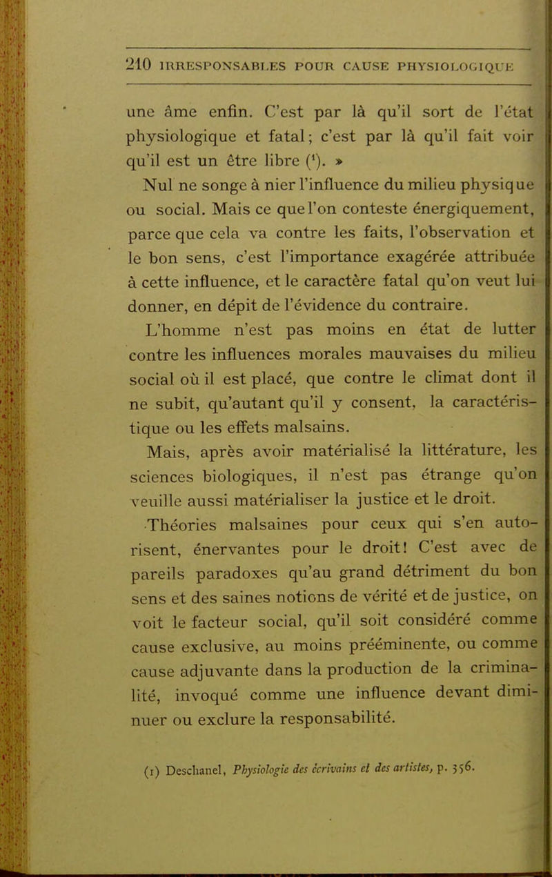 une âme enfin. C'est par là qu'il sort de l'état physiologique et fatal; c'est par là qu'il fait voir qu'il est un être libre (*). » Nul ne songe à nier l'influence du milieu physiq ue ou social. Mais ce que l'on conteste énergiquement, parce que cela va contre les faits, l'observation et le bon sens, c'est l'importance exagérée attribuée à cette influence, et le caractère fatal qu'on veut lui donner, en dépit de l'évidence du contraire. L'homme n'est pas moins en état de lutter contre les influences morales mauvaises du milieu social où il est placé, que contre le climat dont il ne subit, qu'autant qu'il y consent, la caractéris- tique ou les effets malsains. Mais, après avoir matérialisé la littérature, les sciences biologiques, il n'est pas étrange qu'on veuille aussi matérialiser la justice et le droit. Théories malsaines pour ceux qui s'en auto- risent, énervantes pour le droit! C'est avec de pareils paradoxes qu'au grand détriment du bon sens et des saines notions de vérité et de justice, on voit le facteur social, qu'il soit considéré comme cause exclusive, au moins prééminente, ou comme cause adjuvante dans la production de la crimina- lité, invoqué comme une influence devant dimi- nuer ou exclure la responsabilité. (r) Desclianel, Physiologie des écrivains et des artistes, p. 356.