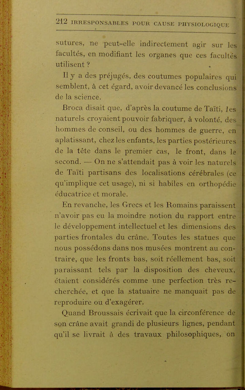 sutures, ne peut-elle indirectement agir sur les facultés, en modifiant les organes que ces facultés utilisent ? Ily a des préjugés, des coutumes populaires qui semblent, â cet égard, avoir devancé les conclusions de la science. Broca disait que, d'après la coutume de Taïti, ]es naturels croyaient pouvoir fabriquer, à volonté, des hommes de conseil, ou des hommes de guerre, en aplatissant, chez les enfants, les parties postérieures de la tête dans le premier cas, le front, dans le second. — On ne s'attendait pas à voir les naturels de Taïti partisans des localisations cérébrales (ce qu'implique cet usage), ni si habiles en orthopédie éducatrice et morale. En revanche, les Grecs et les Romains paraissent n'avoir pas eu la moindre notion du rapport entre le développement intellectuel et les dimensions des parties frontales du crâne. Toutes les statues que nous possédons dans nos musées montrent au con- traire, que les fronts bas, soit réellement bas, soit paraissant tels par la disposition des cheveux, étaient considérés comme une perfection très re- cherchée, et que la statuaire ne manquait pas de reproduire ou d'exagérer. Quand Broussais écrivait que la circonférence de son crâne avait grandi de plusieurs lignes, pendant qu'il se livrait à des travaux philosophiques, on
