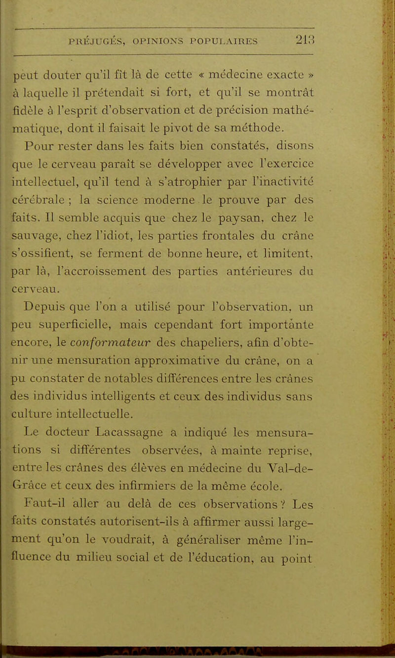 peut douter qu'il fît là de cette « médecine exacte » à laquelle il prétendait si fort, et qu'il se montrât fidèle à l'esprit d'observation et de précision mathé- maticjue, dont il faisait le pivot de sa méthode. Pour rester dans les faits bien constatés, disons que le cerveau paraît se développer avec l'exercice intellectuel, qu'il tend à s'atrophier par l'inactivité cérébrale ; la science moderne le prouve par des faits. Il semble acquis que chez le paysan, chez le sauvage, chez l'idiot, les parties frontales du crâne s'ossifient, se ferment de bonne heure, et limitent, par là, l'accroissement des parties antérieures du cerveau. Depuis que l'on a utilisé pour l'observation, un peu superficielle, mais cependant fort importante encore, le conformateur des chapeliers, afin d'obte- nir une mensuration approximative du crâne, on a pu constater de notables différences entre les crânes des individus intelligents et ceux des individus sans culture intellectuelle. Le docteur Lacassagne a indiqué les mensura- tions si différentes observées, à mainte reprise, entre les crânes des élèves en médecine du Val-de- Grâce et ceux des infirmiers de la même école. Faut-il aller au delà de ces observations? Les faits constatés autorisent-ils à affirmer aussi large- ment qu'on le voudrait, à généraliser même l'in- fluence du milieu social et de l'éducation, au point