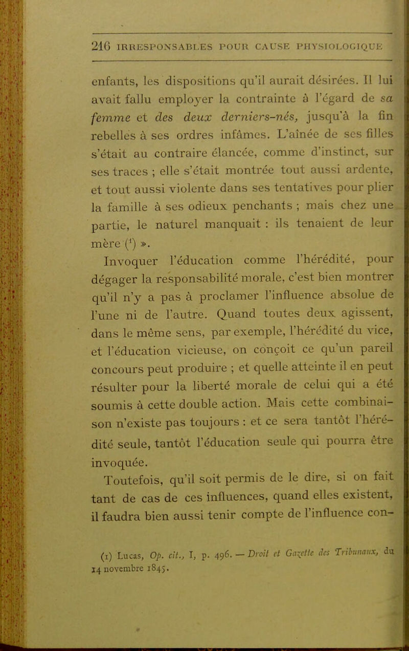 enfants, les dispositions qu'il aurait désirées. Il lui avait fallu employer la contrainte à l'égard de sa femme et des deux derniers-nés, jusqu'à la fin rebelles à ses ordres infâmes. L'aînée de ses filles s'était au contraire élancée, comme d'instinct, sur ses traces ; elle s'était montrée tout aussi ardente, et tout aussi violente dans ses tentatives pour plier la famille à ses odieux penchants ; mais chez une partie, le naturel manquait : ils tenaient de leur mère (*) ». Invoquer l'éducation comme l'hérédité, pour dégager la responsabilité morale, c'est bien montrer qu'il n'y a pas à proclamer l'influence absolue de l'une ni de l'autre. Quand toutes deux agissent, dans le même sens, par exemple, l'hérédité du vice, et l'éducation vicieuse, on conçoit ce qu'un pareil concours peut produire ; et quelle atteinte il en peut résulter pour la liberté morale de celui qui a été soumis à cette double action. Mais cette combinai- son n'existe pas toujours : et ce sera tantôt l'héré- dité seule, tantôt l'éducation seule qui pourra être invoquée. Toutefois, qu'il soit permis de le dire, si on fait tant de cas de ces influences, quand elles existent, il faudra bien aussi tenir compte de l'influence con- (i) Lucas, op. cit., I, p. 496. - Dioil d Gaidic des Trihumux, 14 novembre 1845.