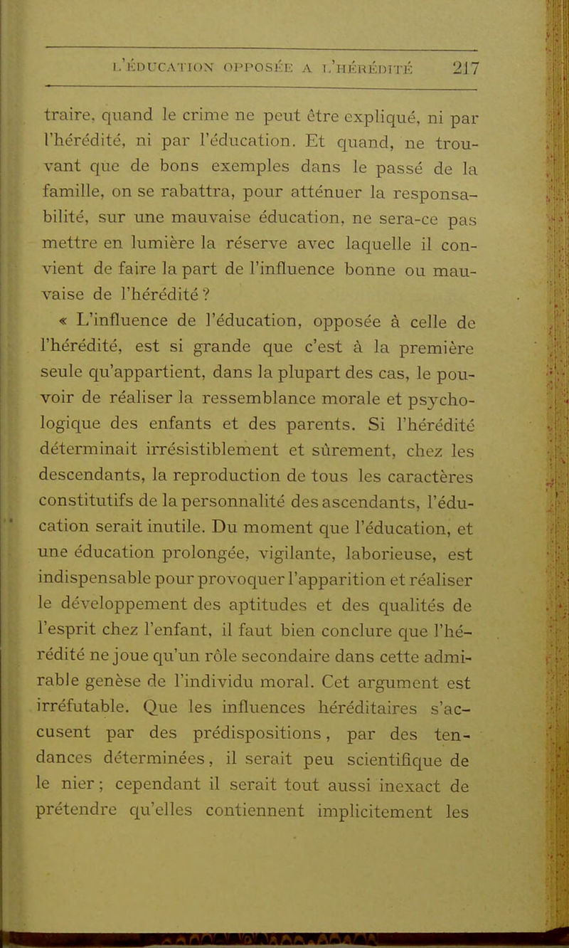 traire, quand le crime ne peut être expliqué, ni par l'hérédité, ni par l'éducation. Et quand, ne trou- vant que de bons exemples dans le passé de la famille, on se rabattra, pour atténuer la responsa- bilité, sur une mauvaise éducation, ne sera-ce pas mettre en lumière la réserve avec laquelle il con- vient de faire la part de l'influence bonne ou mau- vaise de l'hérédité ? « L'influence de l'éducation, opposée à celle de l'hérédité, est si grande que c'est à la première seule qu'appartient, dans la plupart des cas, le pou- voir de réaliser la ressemblance morale et psycho- logique des enfants et des parents. Si l'hérédité déterminait irrésistiblement et sûrement, chez les descendants, la reproduction de tous les caractères constitutifs de la personnalité des ascendants, l'édu- cation serait inutile. Du moment que l'éducation, et une éducation prolongée, vigilante, laborieuse, est indispensable pour provoquer l'apparition et réaliser le développement des aptitudes et des qualités de l'esprit chez l'enfant, il faut bien conclure que l'hé- rédité ne joue cp'un rôle secondaire dans cette admi- rable genèse de l'individu moral. Cet argument est irréfutable. Que les influences héréditaires s'ac- cusent par des prédispositions, par des ten- dances déterminées, il serait peu scientifique de le nier ; cependant il serait tout aussi inexact de prétendre cj^u'elles contiennent implicitement les