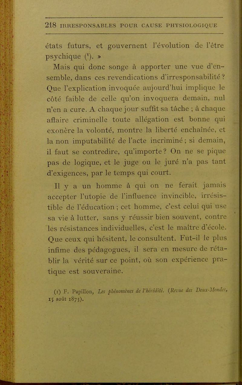 états futurs, et gouvernent l'évolution de l'être psychique ('). » Mais qui donc songe à apporter une vue d'en- semble, dans ces revendications d'irresponsabilité? Que l'explication invoquée aujourd'hui implique le côté faible de celle qu'on invoquera demain, nul n'en a cure. A chaque jour suffit sa tâche ; à chaque aflaire criminelle toute allégation est bonne qui exonère la volonté, montre la liberté enchaînée, et la non imputabilité de l'acte incriminé; si demain, il faut se contredire, qu'importe? On ne se pique pas de logique, et le juge ou le juré n'a pas tant d'exigences, par le temps qui court. Il y a un homme à qui on ne ferait, jamais accepter l'utopie de l'influence invincible, irrésis- tible de l'éducation ; cet homme, c'est celui qui use sa vie à lutter, sans y réussir bien souvent, contre les résistances indiAàduelles, c'est le maître d'école. Que ceux qui hésitent, le consultent. Fut-il le plus infime des pédagogues, il sera en mesure de réta- blir la vérité sur ce point, où son expérience pra- tique est souveraine. (i) F. Papillon, Les phénomènes de l'hcrèdUc. {Revue des Deux-Mondes, 15 août 1873).