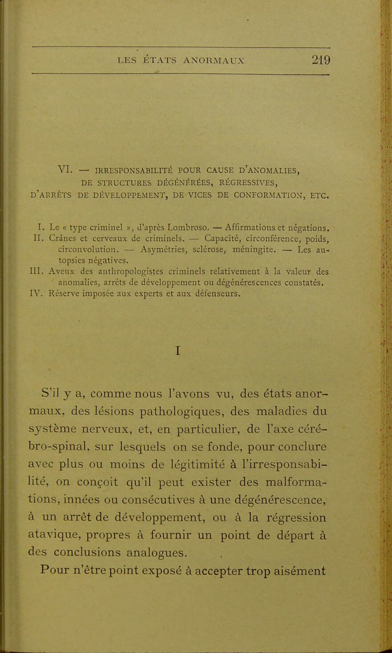 VI. — IRRESPONSABILITÉ POUR CAUSE d'aKOMALIES, DE STRUCTURES DÉGÉNÉRÉES, RÉGRESSIVES, d'arrêts de DÉVELOPPEMENT, DE VICES DE CONFORMATION, ETC. I. Le « type criminel », d'après Lombroso. — Affirmations et négations. II. Crânes et cerveaux de criminels. — Capacité, circonférence, poids, circonvolution. — Asymétries, sclérose, méningite. — Les au- topsies négatives. III. Aveux des anthropologistes criminels relativement à la valeur des anomalies, arrêts de développement ou dégénérescences constatés. IV. Réserve imposée aux experts et aux défenseurs. I S'il y a, comme nous l'avons vu, des états anor- maux, des lésions pathologiques, des maladies du S3^stème nerveux, et, en particulier, de l'axe céré- bro-spinal, sur lesquels on se fonde, pour conclure avec plus ou moins de légitimité à l'irresponsabi- lité, on conçoit qu'il peut exister des malforma- tions, innées ou consécutives à une dégénérescence, à un arrêt de développement, ou à la régression atavique, propres à fournir un point de départ à des conclusions analogues. Pour n'être point exposé à accepter trop aisément