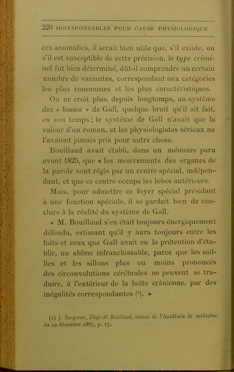 ces anomalies, il serait bien utile que, s'il existe, ou s'il est susceptible de cette précision, le type crimi- nel fut bien déterminé, dùt-il comprendre un certain nombre de variantes, correspondant aux catégories les plus communes et les plus caractéristiques. On ne croit plus, depuis longtemps, au système des « bosses » de Gall, c[uelque bruit qu'il ait fait, en son temps ; le système de Gall n'avait que la valeur d'un roman, et les physiologistes sérieux ne l'avaient jamais pris pour autre chose. Bouillaud avait établi, dans un mémoire paru avant 1825, que « les mouvements des organes de la parole sont régis par un centre spécial, indépen- dant, et que ce centre occupe les lobes antéHeurs. Mais, pour admettre ce foyer spécial présidant à une fonction spéciale, il se gardait bien de con- clure à la réalité du système de Gall. « M. Bouillaud s'en était toujours énergiquement défendu, estimant qu'il y aura toujours entre les faits et ceux que Gall avait eu la prétention d'éta- blir, un abîme infranchissable, parce que les sail- lies et les sillons plus ou moins prononcés des circonvolutions cérébrales ne peuvent se tra- duire, à l'extérieur de la boîte crânienne, par des inégalités correspondantes ('). » (i) J. Bergeron, Éloge dé Bouillaud, séance de l'Académie de médecine du 12 décembre 1887, p. 17.