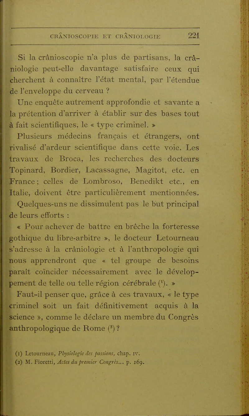 Si la crânioscopie n'a plus de partisans, la crâ- iiiologie peut-elle davantage satisfaire ceux qui cherchent à connaître l'état mental, par l'étendue de l'enveloppe du cerveau ? Une enquête autrement approfondie et savante a la prétention d'arriver à établir sur des bases tout à fait scientifiques, le « type criminel. » Plusieurs médecins français et étrangers, ont rivalisé d'ardeur scientifique dans cette voie. Les travaux de Broca, les recherches des docteurs Topinard, Bordier, Lacassagne, Magitot, etc. en France; celles de Lombroso, Benedikt etc., en Italie, doivent être particulièrement mentionnées. Quelques-uns ne dissimulent pas le but principal de leurs efforts : « Pour achever de battre en brèche la forteresse gothique du libre-arbitre ». le docteur Letourneau s'adresse à la cràniologie et à l'anthropologie qui nous apprendront que « tel groupe de besoins paraît coïncider nécessairement avec le dévelop- pement de telle ou telle région cérébrale (*). » Faut-il penser que, grâce à ces travaux, « le type criminel soit un fait définitivement acquis à la science », comme le déclare un membre du Congrès anthropologique de Rome (^) ? (1) Letourneau, Physiologie des passions, chap. iv. (2) M. Fioretti, Actes du premier Congres... p. 169.