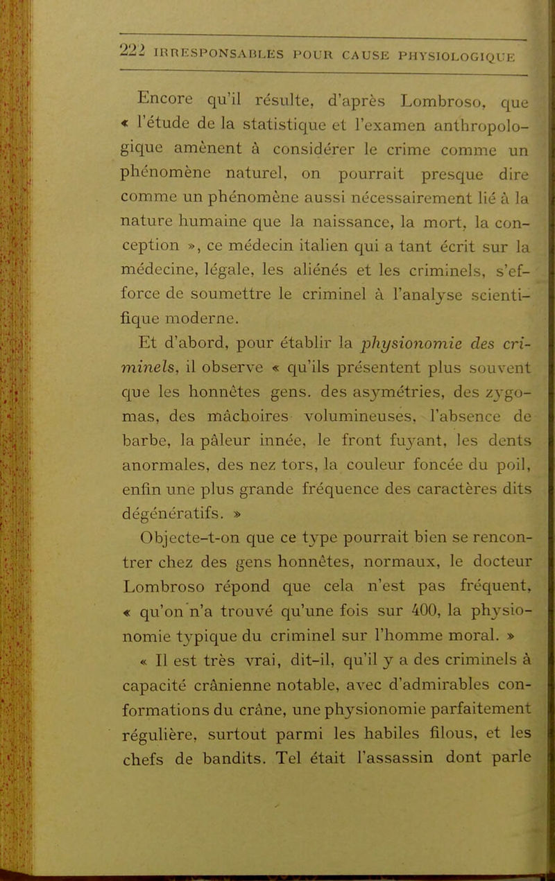 Encore qu'il résulte, d'après Lombroso, que « l'étude de la statistique et l'examen anthropolo- gique amènent à considérer le crime comme un phénomène naturel, on pourrait presque dire comme un phénomène aussi nécessairement lié à la nature humaine que la naissance, la mort,, la con- ception », ce médecin italien qui a tant écrit sur la médecine, légale, les aliénés et les criminels, s'ef- force de soumettre le criminel à l'analyse scienti- fique moderne. Et d'abord, pour établir la physionomie des cri- minels, il observe « qu'ils présentent plus souvent que les honnêtes gens, des as3^métries, des zygo- mas, des mâchoires volumineuses, l'absence de barbe, la pâleur innée, le front fuyant, les dents anormales, des nez tors, la couleiir foncée du poil, enfin une plus grande fréquence des caractères dits dégénératifs. » Objecte-t-on que ce type pourrait bien se rencon- trer chez des gens honnêtes, normaux, le docteur Lombroso répond que cela n'est pas fréquent, « qu'on n'a trouvé qu'une fois sur 400, la physio- nomie typique du criminel sur l'homme moral. » « Il est très vrai, dit-il, qu'il y a des criminels à capacité crânienne notable, avec d'admirables con- formations du crâne, une physionomie parfaitement régulière, surtout parmi les habiles filous, et les chefs de bandits. Tel était l'assassin dont parle