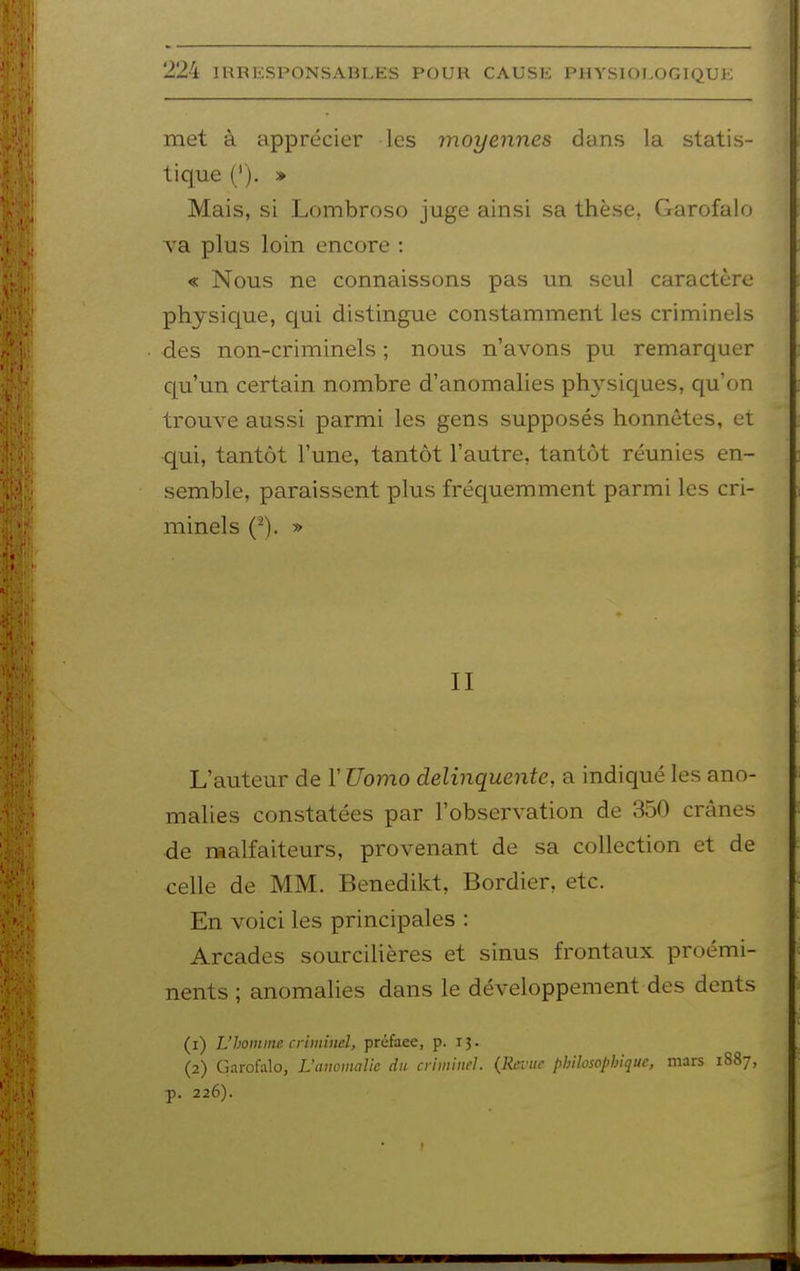 met à apprécier les moyennes dans la statis- tique ('). » Mais, si Lombroso juge ainsi sa thèse. Garofalo va plus loin encore : « Nous ne connaissons pas un seul caractère physique, qui distingue constamment les criminels des non-criminels ; nous n'avons pu remarquer qu'un certain nombre d'anomalies physiques, qu'on trouve aussi parmi les gens supposés honnêtes, et qui, tantôt l'une, tantôt l'autre, tantôt réunies en- semble, paraissent plus fréquemment parmi les cri- minels (-). » II L'auteur de l'Uomo delinquente, a indiqué les ano- malies constatées par l'observation de 350 crânes de raalfaiteurs, provenant de sa collection et de celle de MM. Benedikt, Bordier, etc. En voici les principales : Arcades sourcilières et sinus frontaux proémi- nents ; anomalies dans le développement des dents (1) L'homme criminel, préface, p. 13. (2) G-irofalo, L'anomalie du criminel. (Revue philosophique, mars 1887, p. 226).