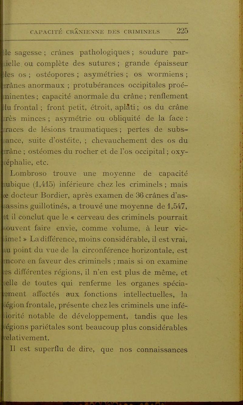 le sagesse ; crânes pathologiques ; soudure par- ielle.ou complète des sutures; grande épaisseur les os ; ostéopores ; asymétries ; os wormiens ; :rànes anormaux ; protubérances occipitales proé- ninentes ; capacité anormale du crâne ; renflement lu frontal ; front petit, étroit, aplâti; os du crâne rès minces ; asymétrie ou obliquité de la face : races de lésions traumatiques ; pertes de subs- ance, suite d'ostéite, ; chevauchement des os du :ràne ; ostéomes du rocher et de l'os occipital ; oxy- ùéphalie, etc. Lombrosô trouve ime moyenne de capacité ;:ubique (1,415) inférieure chez les criminels ; mais ce docteur Bordier, après examen de 36 crânes d'as- sassins guillotinés, a trouvé une moyenne de i ,547, :t il conclut que le « cerveau des criminels pourrait ouvent faire envie, comme volume, à leur vic- iime! » La différence, moins considérable, il est vrai, lU point du vue de la circonférence horizontale, est ncore en faveur des criminels ; mais si on examine es différentes régions, il n'en est plus de même, et œlle de toutes qui renferme les organes spécia- .2ment affectés aux fonctions intellectuelles, la région frontale, présente chez les criminels une infé- iorité notable de développement, tandis que les légions pariétales sont beaucoup plus considérables lelativement. Il est superflu de dire, que nos connaissances