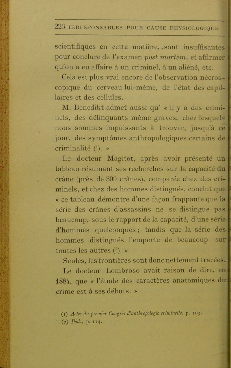 scientifiques en cette matière, .sont insuffisantes pour conclure de l'examen post mortem, et affirmer qu'on a eu affaire à un criminel, à un aliéné, etc. Cela est plus vrai encore de l'observation nécros- copique du cerveau lui-même, de l'état des capil- laires et des cellules. M. Benedikt admet aussi qu' « il y a des crimi- nels, des délinquants même graves, chez lesquels nous sommes impuissants à trouver, jusqu'à ce jour, des symptômes anthropologiques certains de criminalité ('). » Le docteur Magitot, après avoir présenté un tableau résumant ses recherches sur la capacité du crâne (près de 300 crânes), comparée chez des cri- minels, et chez des hommes distingués, conclut que « ce tableau démontre d'une façon frappante que la série des crânes d'assassins ne se distingue pas beaucoup, sous le rapport de la capacité, d'une série d'hommes quelconques ; tandis que la série des hommes distingués l'emporte de beaucoup sur toutes les autres (-). » Seules, les frontières sont donc nettement tracées. Le docteur Lombroso avait raison de dire, en 1884, que « l'étude des caractères anatomiques du crime est à ses débuts. » (i) Ades du ptemier Congres d'anthropologie crimbicUc, p. 105. ■ (2) Ibid., p. 114.