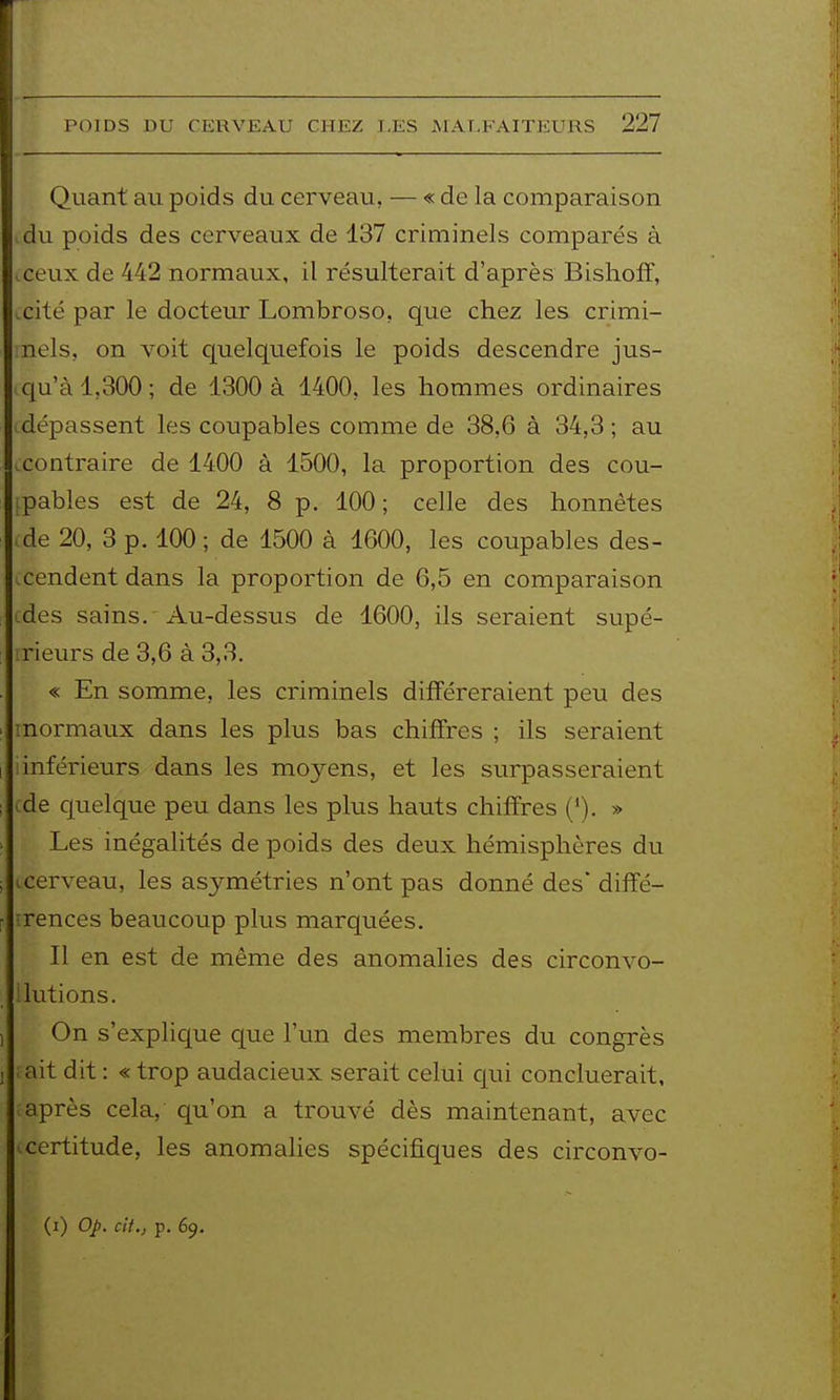 Quant au poids du cerveau, — « de la comparaison du poids des cerveaux de 137 criminels comparés à ceux de 442 normaux, il résulterait d'après Bishoff, .cité par le docteur Lombroso, que chez les crimi- nels, on voit quelquefois le poids descendre jus- qu'à 1,300 ; de 1300 à 1400, les hommes ordinaires dépassent les coupables comme de 38,6 à 34,3 ; au .contraire de 1400 à 1500, la proportion des cou- ^pables est de 24, 8 p. 100; celle des honnêtes .de 20, 3 p. 100; de 1500 à 1600, les coupables des- .cendent dans la proportion de 6,5 en comparaison ides sains. Au-dessus de 1600, ils seraient supé- rieurs de 3,6 à 3,3. « En somme, les criminels différeraient peu des tnormaux dans les plus bas chiffres ; ils seraient 1 inférieurs dans les moyens, et les surpasseraient .de cjuelque peu dans les plus hauts chiffres ('). » Les inégalités de poids des deux hémisphères du (.cerveau, les asymétries n'ont pas donné des diffé- irences beaucoup plus marquées. Il en est de même des anomalies des circonvo- ilutions. On s'explique que l'un des membres du congrès ;ait dit : « trop audacieux serait celui qui concluerait, après cela, qu'on a trouvé dès maintenant, avec .certitude, les anomahes spécifiques des circonvo- (i) Op. cil., p. 69.
