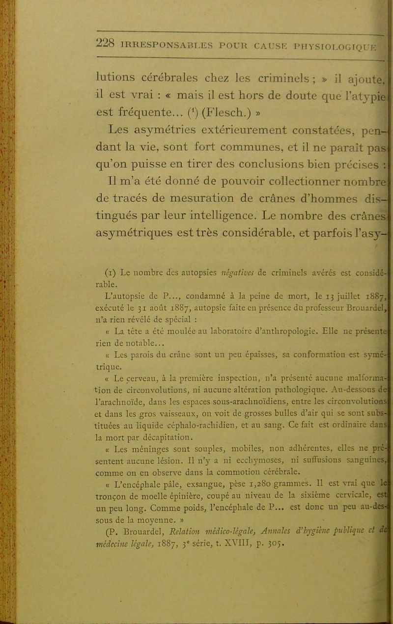lutions cérébrales chez les criminels ; » il ajoute, il est vrai : « mais il est hors de doute que l'atypie est fréquente... {*) (FJesch.) » Les asymétries extérieurement constatées, pen- dant la vie, sont fort communes, et il ne paraît pas qu'on puisse en tirer des conclusions bien précises : Il m'a été donné de pouvoir collectionner nombre de tracés de mesiiration de crânes d'hommes dis- tingués par leur intelligence. Le nombre des crânes asymétriques est très considérable, et parfois l'asy- (i) Le nombre des autopsies négatives de criminels avérés est considé- rable. L'autopsie de P..., condamné à la peine de mort, le 13 juillet 1887, exécuté le 31 août 1887, autopsie faite en présence dti professeur Brouardel, n'a rien révélé de spécial : « La téte a été moulée au laboratoire d'anthropologie. Elle ne présente rien de notable... « Les parois du cnïnc sont un peu épaisses, sa conformation est symé- trique. « Le cerveau, à la première inspection, n'a présenté aucune malforma- tion de circonvolutions, ni aucune altération pathologique. Au-dessous de l'arachnoïde, dans les espaces sous-arachnoïdiens, entre les circonvolutions et dans les gros vaisseaux, on voit de grosses bulles d'air qui se sont subs- tituées au liquide céphalo-rachidien, et au sang. Ce fait est ordinaire dans la mort par décapitation. « Les méninges sont souples, mobiles, non adhérentes, elles ne pré- sentent aucune lésion. Il n'y a ni ecchymoses, ni suilusions sanguines, comme on en observe dans La commotion cérébrale. « L'encéphale pâle, exsangue, pèse 1,280 grammes. Il est vrai que le tronçon de moelle épinière, coupé au niveau de la sixième cervicale, est un peu long. Comme poids, l'encéphale de P... est donc un peu au-des- sous de la moyenne. » (P. Brouardel, Relation mèdico-lcgale, Annales d'hygiène publique et de médecine légale, 1887, 3° série, t. XVIII, p. 305.