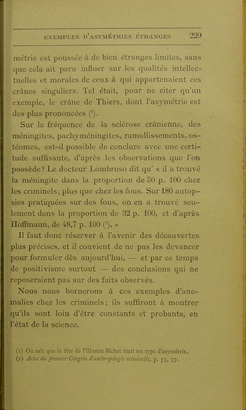 kmciMpi.es d'asymétries étranges 2%) métrie est poussée à de bien étranges limites, sans que cela ait paru influer sur les qualités intellec- tuelles et morales de ceux à qui appartenaient ces crânes singuliers. Tel était, pour ne citer qu'un exemple, le crâne de Thiers, dont l'asymétrie est des plus prononcées ('). Sur la fréquence de la sclérose crânienne, des méningites, pachyméningites, ramollissements, os- téomes, est-il possible de conclure avec une certi- tude suffisante, d'après les observations que l'on possède? Le docteur Lombroso dit qu' « il a trouvé la méningite dans la proportion de 50 p. 100 chez les criminels; plus que chez les fous. Sur 180 autop- sies pratiquées sur des fous, on en a trouvé seu- lement dans la proportion de 32 p. 100, et d'après Hoffmann, de 48,7 p. 100 » Il faut donc réserver à l'avenir des découvertes plus précises, et il convient de ne pas les devancer pour formuler dès aujourd'hui, — et par ce temps de positivisme surtout — des conclusions qui ne reposeraient pas sur des faits observés. Nous nous bornerons à ces exemples d'ano- malies chez les criminels ; ils suffiront à montrer qu'ils sont loin d'être constants et probants, en l'état de la science. (1) On sait que la tctc de l'illustre Bicliat était un type d'asymétrie. (2) Actes du premier Congrès d'anthropologie criminelle, p. 73, 77.
