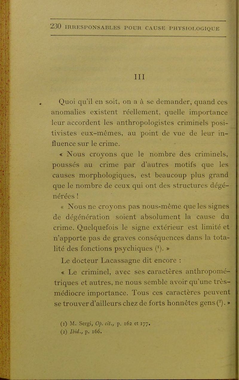 III Quoi qu'il en soit, on a à se demander, quand ces anomalies existent réellement, quelle importance leur accordent les anthropologistes criminels posi- tivistes eux-mêmes, au point de vue de leur in- fluence sur le crime. « Nous croyons que le nombre des criminels, poussés au crime par d'autres motifs que les causes morphologiques, est beaucoup plus grand que le nombre de ceux qui ont des structures dégé- nérées ! a Nous ne croyons pas nous-même que les signes de dégénération soient absolument la cause du crime. Quelquefois le signe extérieur est limité et n'apporte pas de graves conséquences dans la tota- lité des fonctions psychiques ('). » Le docteur Lacassagne dit encore : « Le criminel, avec ses caractères anthropomé- triques et autres, ne nous semble avoir qu'une très- médiocre importance. Tous ces caractères peuvent se trouver d'ailleurs chez de forts honnêtes gens (-). » (1) M. Sergi, Op. cit., p. 162 et 177. (2) Ibid., p. 166.