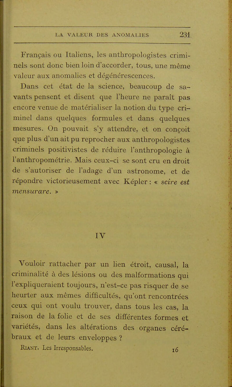 Français ou Italiens, les anthropologistes crimi- nels sont donc bien loin d'accorder, tous, une même valeur aux anomalies et dégénérescences. Dans cet état de la science, beaucoup de sa- vants pensent et disent que l'heure ne paraît pas encore venue de matérialiser la notion du tjTpe cri- minel dans quelques formules et dans quelques mesures. On pouvait s'y attendre, et on conçoit que plus d'un ait pu reprocher aux anthropologistes criminels positivistes de réduire l'anthropologie à l'anthropométrie. Mais ceux-ci se sont cru en droit de s'autoriser de l'adage d'un astronome, et de répondre victorieusement avec Képler : « scire est mensurare. » IV Vouloir rattacher par un lien étroit, causal, la criminalité à des lésions ou des malformations qui l'expliqueraient toujours, n'est-ce pas risquer de se heurter aux mêmes difficultés, qu'ont rencontrées ceux qui ont voulu trouver, dans tous les cas, la raison de la folie et de ses différentes formes et variétés, dans les altérations des organes céré- braux et de leurs enveloppes ? Riant. Les Irresponsables. i6