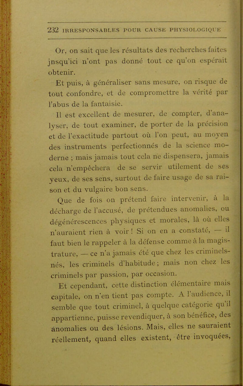 Or, on sait que les résultats des recherches faites jnsqu'ici n'ont pas donné tout ce qu'on espérait obtenir. Et puis, à généraliser sans mesure, on risque de tout confondre, et de compromettre la vérité par l'abus de la fantaisie. Il est excellent de mesurer, de compter, d'ana- lyser, de tout examiner, de porter de la précision et de l'exactitude partout où l'on peut, au moyen des instruments perfectionnés de la science mo- derne ; mais jamais tout cela ne dispensera, jamais cela n'empêchera de se servir utilement de ses yeux, de ses sens, surtout de faire usage de sa rai- son et du vulgaire bon sens. Que de fois on prétend faire intervenir, à la décharge de l'accusé, de prétendues anomalies, ou dégénérescences physiques et morales, là où elles n'auraient rien à voir ! Si on en a constaté, — il faut bien le rappeler à la défense comme à la magis- trature, — ce n'a jamais été que chez les criminels- nés, les criminels d'habitude ; mais non chez les criminels par passion, par occasion. Et cependant, cette distinction élémentaire mais capitale, on n'en tient pas compte. A l'audience, il semble que tout criminel, à quelque catégorie qu'il appartienne, puisse revendiquer, à son bénéfice, des anomalies ou des lésions. Mais, elles ne sauraient réellement, quand elles existent, être invoquées,