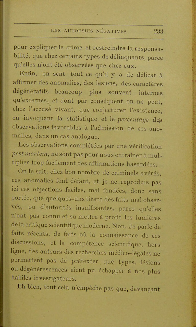 pour expliquer le crime et restreindre la responsa- bilité, que chez certains types de délinquants, parce qu'elles n'ont été observées que chez eux. Enfin, on sent tout ce qu'il y a de délicat à affirmer des anomalies, des lésions, des caractères dégénératifs beaucoup plus souvent internes qu'externes,^et dont par consécjuent on ne peut, chez l'accusé vivant, que conjecturer l'existence, en invoquant la statistique et le percentage dejs observations favorables à l'admission de ces ano- malies, dans un cas analogue. Les observations complétées par une vérification post mortem, ne sont pas pour nous entraîner à mul- tiplier trop facilement des affirmations hasardées. On le sait, chez bon nombre de criminels avérés, ces anomalies font défaut, et je ne reproduis pas ici ces objections faciles, mal fondées, donc sans portée, que quelques-uns tirent des faits mal obser- vés, ou d'autorités insuffisantes, parce qu'elles n'ont pas connu et su mettre à profit les lumières delà critique scientifique moderne. Non. Je parle de faits récents, de faits où la connaissance de ces discussions, et la compétence scientifique, hors ligne, des auteurs des recherches médico-légales ne permettent pas de prétexter que types, lésions ou dégénérescences aient pu échapper à nos plus habiles investigateurs. Eh bien, tout cela n'empêche pas que, devançant