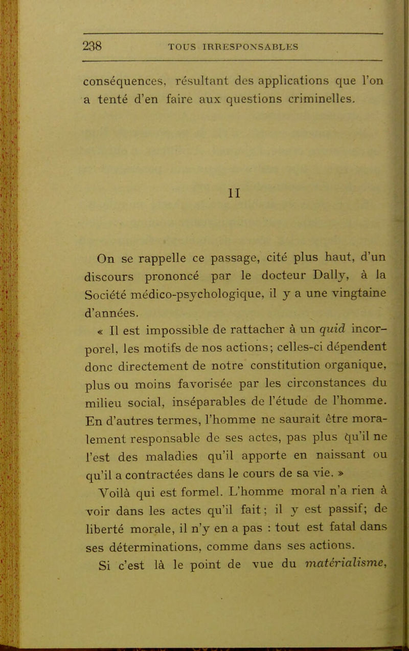 conséquences, résultant des applications que l'on a tenté d'en faire aux questions criminelles. II On se rappelle ce passage, cité plus haut, d'un discours prononcé par le docteur Daily, à la Société médico-psychologique, il y a une vingtaine d'années. « Il est impossible de rattacher à un quid incor- porel, les motifs de nos actions; celles-ci dépendent donc directement de notre constitution organique, plus ou moins favorisée par les circonstances du milieu social, inséparables de l'étude de l'homme. En d'autres termes, l'homme ne saurait être mora- lement responsable de ses actes, pas plus qu'il ne l'est des maladies qu'il apporte en naissant ou qu'il a contractées dans le cours de sa vie. » Voilà qui est formel. L'homme moral n'a rien à voir dans les actes qu'il fait : il 3^ est passif; de liberté morale, il n'y en a pas : tout est fatal dans ses déterminations, comme dans ses actions. Si c'est là le point de vue du matérialisme.
