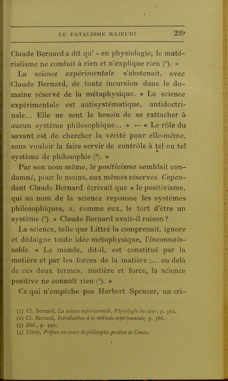 Claude Bernard a dit qu' « en physiologie, le maté- rialisme ne conduit à rien et n'explique rien (*). » La science expérimentale s'abstenait, avec Claude Bernard, de toute incursion dans le do- maine réservé de la métaphysique. « La science expérimentale est antisystématique, antidoctri- nale... Elle ne sent le besoin de se rattacher à aucun système philosophique... » — « Le rôle du savant est de chercher la vérité pour elle-même, sans vouloir la faire servir de contrôle à tel ou tel système de philosophie (^). » Par son nom même, le positivisme semblait con- damné, pour le moins, aux mêmes réserves. Cepen- dant Claude Bernard écrivait que « le positivisme, qui au nom de la science repousse les systèmes, philosophiques, a, comme eux, le tort d'être un système (). » Claude Bernard avait-il raison? La science, telle que Littré la comprenait, ignore et dédaigne toute idée métaphysique, Yinconnais- sàble. « Le monde, dit-il, est constitué par la matière et par les forces de la matière au delà de ces deux termes, matière et force, la science positive ne connaît rien (*). » Ce qui n'empêche pas Herbert Spencer, un cri- (1) Cl. Bernard, La science expcrinientale. Physiologie du cœurj p. 361. (2) Cl. Bernard, Introduction à la méthode expcrimentale, p. 386. (3) lUd., p. 392. (4) Littré, Préface au cours de philosophie positive de Comte.