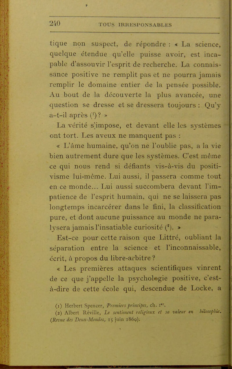 tique non suspect, de répondre : « La science, quelque étendue qu'elle puisse avoir, est inca- pable d'assouvir l'esprit de recherche. La connais- sance positive ne remplit pas et ne pourra jamais remplir le domaine entier de la pensée possible. Au bout de la découverte la plus avancée, une question se dresse et se dressera toujours : Qu'y a-t-il après (*)? » La vérité s'impose, et devant elle les systèmes ont tort. Les aveux ne manquent pas : « L'âme humaine, qu'on ne l'oublie pas, a la vie bien autrement dure que les systèmes. C'est même ce qui nous rend si défiants vis-à-vis du positi- visme lui-même. Lui aussi, il passera comme tout en ce monde... Lui aussi succombera devant l'im- patience de l'esprit humain, qui ne se laissera pas longtemps incarcérer dans le fini, la classification pure, et dont aucune puissance au monde ne para- lysera jamais l'insatiable curiosité ('). > Est-ce pour cette raison que Littré, oubliant la séparation entre la science et l'inconnaissable, écrit, à propos du libre-arbitre ? « Les premières attaques scientifiques vinrent de ce que j'appelle la psycholegie positive, c'est- à-dire de cette école qui, descendue de Locke, a (1) Herbert Spencer, Premiers principes, ch. i. (2) Albert Réville, Le sentiment religieux et sa valeur en hilosophie. (Revue des Deux-Mondes, 15 juin 1869).
