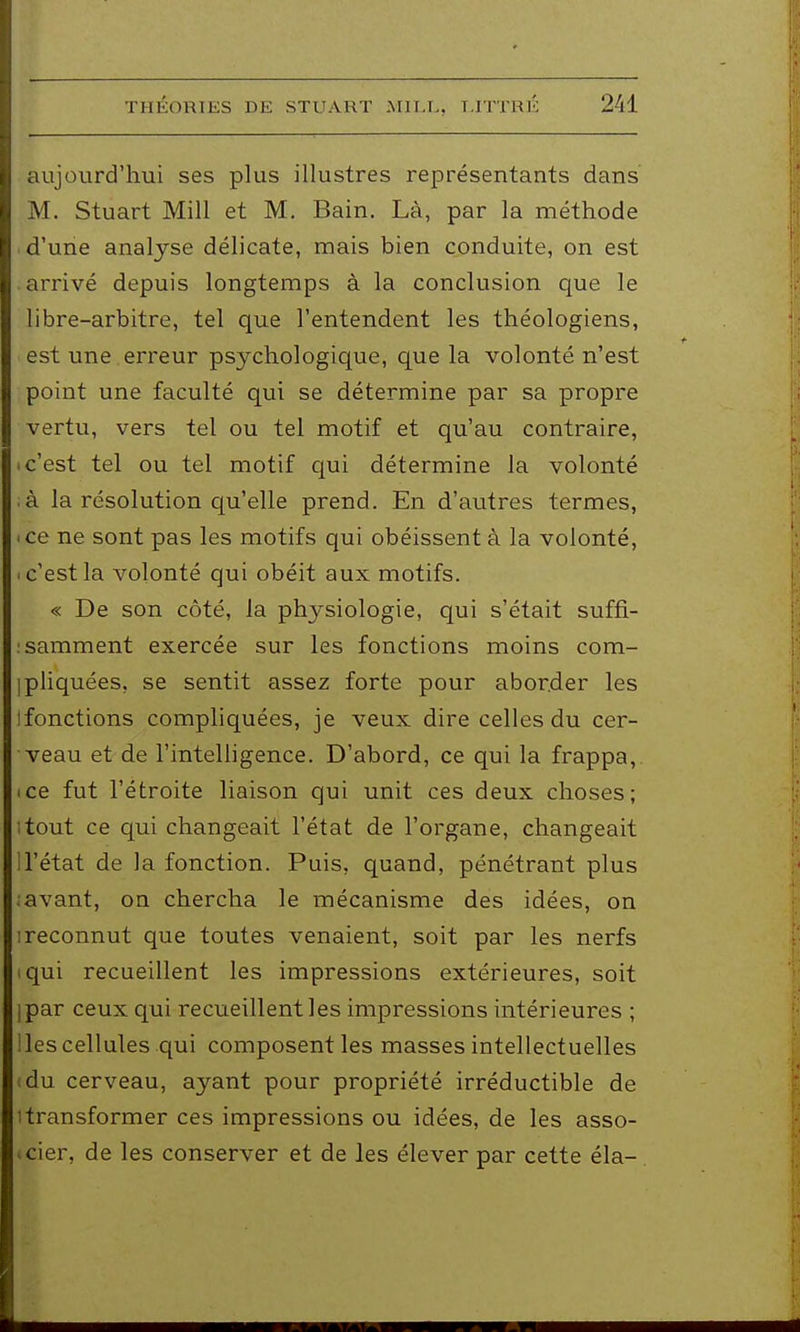 aujourd'hui ses plus illustres représentants dans M. Stuart Mill et M. Bain. Là, par la méthode d'une analyse délicate, mais bien conduite, on est arrivé depuis longtemps à la conclusion que le libre-arbitre, tel que l'entendent les théologiens, est une . erreur psychologique, que la volonté n'est point une faculté qui se détermine par sa propre vertu, vers tel ou tel motif et qu'au contraire, 'C'est tel ou tel motif qui détermine la volonté à la résolution qu'elle prend. En d'autres termes, • ce ne sont pas les motifs qui obéissent à la volonté, .c'estla volonté qui obéit aux motifs. « De son côté, la physiologie, qui s'était suffi- :samment exercée sur les fonctions moins com- ipliquées, se sentit assez forte pour aborder les Ifonctions compliquées, je veux dire celles du cer- veau et de l'intelligence. D'abord, ce qui la frappa, ice fut l'étroite liaison qui unit ces deux choses; itout ce qui changeait l'état de l'organe, changeait U'état de la fonction. Puis, quand, pénétrant plus ; avant, on chercha le mécanisme des idées, on I reconnut que toutes venaient, soit par les nerfs iqui recueillent les impressions extérieures, soit Ipar ceux qui recueillent les impressions intérieures ; les cellules qui composent les masses intellectuelles du cerveau, ayant pour propriété irréductible de 1 transformer ces impressions ou idées, de les asso- >cier, de les conserver et de les élever par cette éla-