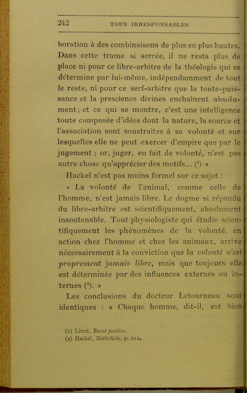 boration à des combinaisons de plus en plus hautes. Dans cette trame si serrée, il ne resta plus de place ni pour ce libre-arbitre de la théologie qui se détermine par lui-même, indépendamment de tout le reste, ni pour ce serf-arbitre que la toute-puis- sance et la prescience divines enchaînent absolu- ment; et ce qui se montre, c'est une intelligence toute composée d'idées dont la nature, la source et l'association sont soustraites à sa volonté et sur lesquelles elle ne peut exercer d'empire que par le jugement ; or, juger, en fait de volonté, n'est pas autre chose qu'apprécier des motifs... (') » Hackel n'est pas moins formel sur ce sujet : a La volonté de l'animal, comme celle de l'homme, n'est jamais libre. Le dogme si répandu du libre-arbitre est scientifiquement, absolument insoutenable. Tout physiologiste qui étudie scien- tifiquement les phénomènes de la volonté, en action chez l'homme et chez les animaux, arrive nécessairement à la conviction que la volonté n'est proprement jamais libre, mais que toujours elle est déterminée par des influences externes ou in- ternes (-). » Les conclusions du docteur Letourneau sont identiques : « Chaque homme, dit-il, est bien (1) Littré, Revue positive. (2) Hackel, Natïirliche, p. 212.