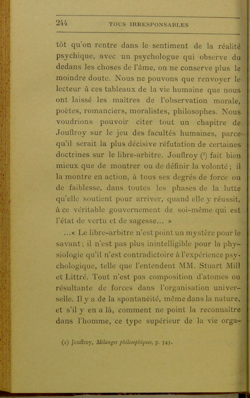 tôt qu'on rentre dans le sentiment de la réalité psychique, avec un psychologue qui observe du dedans les choses de l'âme, on ne conserve plus le moindre doute. Nous ne pouvons que renvoyer le lecteur à ces tableaux de la vie humaine que nous ont laissé les maîtres de l'observation morale, poètes, romanciers, moralistes, philosophes. Nous voudrions pouvoir citer tout un chapitre de Jouflroy sur le jeu des facultés humaines, parce qu'il serait la plus décisive réfutation de certaines doctrines sur le libre-arbitre. Jouflroy (') fait bien mieux que de montrer ou de définir la volonté ; il la montre en action, à tous ses degrés de force ou de faiblesse, dans toutes les phases de la lutte qu'elle soutient pour arriver, quand elle.y réussit, à ce véritable gouvernement de soi-même qui est l'état de vertu et de sagesse... » ...« Le libre-arbitre n'est point un mystère pour le savant; il n'est pas plus inintelligible pour la phy- siologie qu'il n'est contradictoire à l'expérience psy- chologic[ue, telle que l'entendent MM. Stuart Mill et Littré. Tout n'est pas composition d'atomes ou résultante de forces dans l'organisation univer- selle. Il y a de la spontanéité, même dans la nature» et s'il y en a là, comment ne point la reconnaître dans l'homme, ce type supérieur de la vie orga- (i) JoufFroy, Mélanges philosophiques, p. 343.