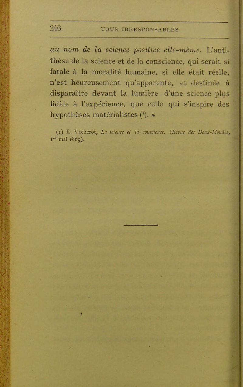 au nom de la science positive elle-même. L'anti- thèse de la science et de la conscience, qui serait si fatale à la moralité humaine, si elle était réelle, n'est heureusement qu'apparente, et destinée à disparaître devant la lumière d'une science plus fidèle à l'expérience, que celle qui s'inspire des hypothèses matérialistes » (i) E. Vacherot, La science et la conscience. {Revue des Deux-Mondes, i mai 1869).