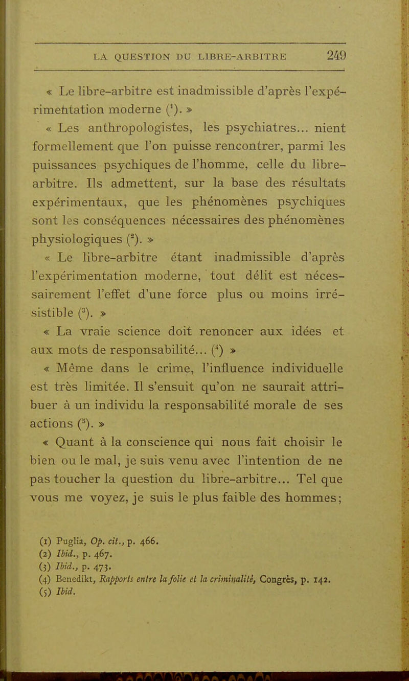 « Le libre-arbitre est inadmissible d'après l'expé- rimetitation moderne ('). » « Les anthropologistes, les psychiatres... nient formellement que l'on puisse rencontrer, parmi les puissances psychiques de l'homme, celle du libre- arbitre. Ils admettent, sur la base des résultats expérimentaux, que les phénomènes psychiques sont les conséquences nécessaires des phénomènes physiologiques (). » « Le libre-arbitre étant inadmissible d'après l'expérimentation moderne, tout délit est néces- sairement l'effet d'une force plus ou moins irré- sistible f). » « La vraie science doit renoncer aux idées et aux mots de responsabilité... (•*) » « Même dans le crime, l'influence individuelle est très limitée. Il s'ensuit qu'on ne saurait attri- buer à un individu la responsabilité morale de ses actions (^). » « Quant à la conscience qui nous fait choisir le bien ou le mal, je suis venu avec l'intention de ne pas toucher la question du libre-arbitre... Tel que vous me voyez, je suis le plus faible des hommes; (1) Puglià, Op. cit., p. 466. (2) Ibid., p. 467, (3) Jbid., p. 473. (4) Benedikt, Rapports entre la folie et la criminalité, Congrès, p. 142. (5) im.